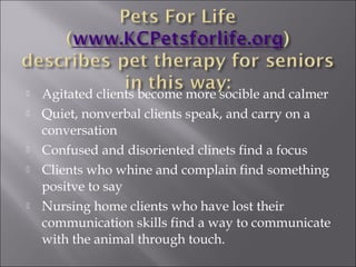  Agitated clients become more socible and calmer
 Quiet, nonverbal clients speak, and carry on a
conversation
 Confused and disoriented clinets find a focus
 Clients who whine and complain find something
positve to say
 Nursing home clients who have lost their
communication skills find a way to communicate
with the animal through touch.
 