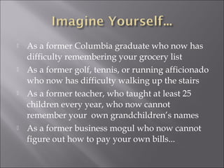  As a former Columbia graduate who now has
difficulty remembering your grocery list
 As a former golf, tennis, or running afficionado
who now has difficulty walking up the stairs
 As a former teacher, who taught at least 25
children every year, who now cannot
remember your own grandchildren’s names
 As a former business mogul who now cannot
figure out how to pay your own bills...
 