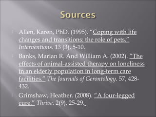  Allen, Karen, PhD. (1995). “Coping with life
changes and transitions: the role of pets.”
Interventions. 13 (3), 5-10.
 Banks, Marian R. And William A. (2002). “The
effects of animal-assisted therapy on loneliness
in an elderly population in long-term care
facilities.” The Journals of Gerontology. 57, 428-
432.
 Grimshaw, Heather. (2008). “A four-legged
cure.” Thrive. 2(9), 25-29.
 