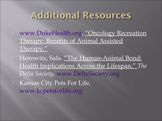  www.DukeHealth.org, “Oncology Recreation
Therapy: Benefits of Animal Assisted
Therapy.”
 Horowitz, Sala. “The Human-Animal Bond:
Health Implications Across the Lifespan.” The
Delta Society, www.DeltaSociety.org
 Kansas City Pets For Life,
www.kcpetsforlife.org
 