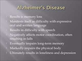  Results is memory loss
 Manifests itself as difficulty with expressive
oral and written language
 Results in difficulty with speech
 Negatively affects motor coordination, often
resulting in falls
 Eventually impairs long-term memory
 Markedly impairs the physical body
 Ultimately results in loneliness and depression
 