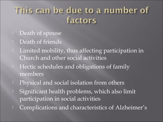  Death of spouse
 Death of friends
 Limited mobility, thus affecting participation in
Church and other social activities
 Hectic schedules and obligations of family
members
 Physical and social isolation from others
 Significant health problems, which also limit
participation in social activities
 Complications and characteristics of Alzheimer’s
 