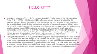 HELLO KITTY
 Hello Kitty (Japanese: ハロー・キティ Hepburn: Harō Kiti),[3] also known by her full name Kitty
White (キティ・ホワイト Kiti Howaito),[2] is a fictional cartoon character produced by the
Japanese company Sanrio,[4] created by Yuko Shimizu and currently designed by Yuko Yamaguchi.
She is depicted as a female Gijinka (anthropomorphization of human and Japanese Bobtail) with a
red bow and, notably, no mouth.[5] According to her backstory, she is a perpetual 3rd-grade student
who lives outside London.[6] According to Sanrio, she is not a cat: she is simply a cartoon
character.[6] Sanrio announced in 2018 that Hello Kitty's birthday is 1 November.[7] Since the
cartoon character's creation, Hello Kitty has a media franchise including a product line, clothing
apparel, toy-line, manga comics, anime series, popular music, and other media.
 Shortly after her creation in 1974, the Hello Kitty vinyl coin purse was introduced by Sanrio in March
1975. The character was then brought to the United States in 1976.[8][9] The character is a staple
of the kawaii segment of Japanese popular culture.[10] By 2010, Sanrio had groomed Hello Kitty
into a global marketing phenomenon,[11] worth $6 billion a year.[12] By 2014, when Hello Kitty was
40 years old, she was worth about $8 billion a year.[13] As of 2018, Hello Kitty is the second highest-
grossing franchise of all time, with an estimated retail sales revenue exceeding $50 billion.[14]
 