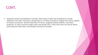 CONT.
 Originally aimed at preadolescent females, Hello Kitty's market has broadened to include
adolescent and adult consumers, being found on a variety of products ranging from school supplies
to fashion accessories. Several Hello Kitty TV series, targeted towards children, have been
produced, as well as several manga comics and anime films. There have been two Sanrio theme
parks based on Hello Kitty, Harmonyland and Sanrio Puroland.
 