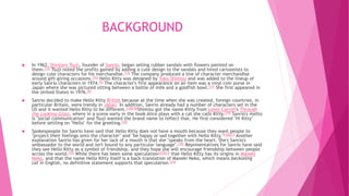 BACKGROUND
 In 1962, Shintaro Tsuji, founder of Sanrio, began selling rubber sandals with flowers painted on
them.[15] Tsuji noted the profits gained by adding a cute design to the sandals and hired cartoonists to
design cute characters for his merchandise.[15] The company produced a line of character merchandise
around gift-giving occasions.[16] Hello Kitty was designed by Yuko Shimizu and was added to the lineup of
early Sanrio characters in 1974.[9] The character's first appearance on an item was a vinyl coin purse in
Japan where she was pictured sitting between a bottle of milk and a goldfish bowl.[17] She first appeared in
the United States in 1976.[8]
 Sanrio decided to make Hello Kitty British because at the time when she was created, foreign countries, in
particular Britain, were trendy in Japan. In addition, Sanrio already had a number of characters set in the
US and it wanted Hello Kitty to be different.[10][18]Shimizu got the name Kitty from Lewis Carroll's Through
the Looking-Glass, where in a scene early in the book Alice plays with a cat she calls Kitty.[19] Sanrio's motto
is "social communication" and Tsuji wanted the brand name to reflect that. He first considered "Hi Kitty"
before settling on "Hello" for the greeting.[20]
 Spokespeople for Sanrio have said that Hello Kitty does not have a mouth because they want people to
"project their feelings onto the character" and "be happy or sad together with Hello Kitty."[10][21] Another
explanation Sanrio has given for her lack of a mouth is that she "speaks from the heart. She's Sanrio's
ambassador to the world and isn't bound to any particular language".[18] Representatives for Sanrio have said
they see Hello Kitty as a symbol of friendship, and they hope she will encourage friendship between people
across the world.[10] While there has been some speculation[22][23] that Hello Kitty has its origins in Maneki
Neko, and that the name Hello Kitty itself is a back-translation of Maneki Neko, which means beckoning
cat in English, no definitive statement supports that speculation.[24]
 