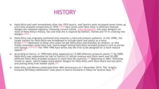 HISTORY
 Hello Kitty sold well immediately after the 1974 launch, and Sanrio's sales increased seven times up
until they slumped temporarily in 1978.[10][25] New series with Hello Kitty in different themed
designs are released regularly, following current trends. Yuko Yamaguchi, the main designer for
most of Hello Kitty's history, has said that she is inspired by fashion, movies and TV in creating new
designs.[10][25]
 Hello Kitty was originally marketed only towards a child and preteen audience. In the 1990s, the
target market for Hello Kitty was broadened to include teens and adults as a retro
brand.[10][18] Marketed to those who could not get Hello Kitty merchandise as children, or who
fondly remember items they had, Sanrio began selling Hello Kitty branded products such as purses
and laptops.[10][18][25] The 1994–1996 Face series was the first to be designed for a more mature
appeal.[10]
 According to Sanrio, in 1999 Hello Kitty appeared on 12,000 different products yearly.[20] By 2008,
Hello Kitty was responsible for half of Sanrio's $1 billion revenue and there were over 50,000
different Hello Kitty branded products in more than 60 countries.[18] Beginning in 2007, following
trends in Japan, Sanrio began using darker designs for Hello Kitty with more black and less pink,
and pulling away from kawaii styles.[25]
 Hello Kitty and Mimmy celebrated their 40th Anniversary on 1 November 2014. The "Arigato
Everyone Birthday Celebration" took place in Sanrio Puroland in Tokyo for several days.[26]
 