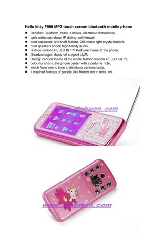 Hello kitty F988 MP3 touch screen bluetooth mobile phone
l   Benefits: Bluetooth, radio, e-books, electronic dictionaries,
l   calls attribution show, IP dialing, call firewall,
l   boot password, anti-theft feature, 288 music light crystal buttons,
l   dual speakers shook high-fidelity audio,
l   fashion cartoon HELLO KITTY Perfume theme of the phone.
l   Disadvantages: does not support JAVA
l   Rating: cartoon theme of the whole fashion models HELLO KITTY,
l   colourful charm, the phone center with a perfume hole,
l   which from time to time to distribute perfume taste,
l   it inspired feelings of people, like friends not to miss, oh.
 