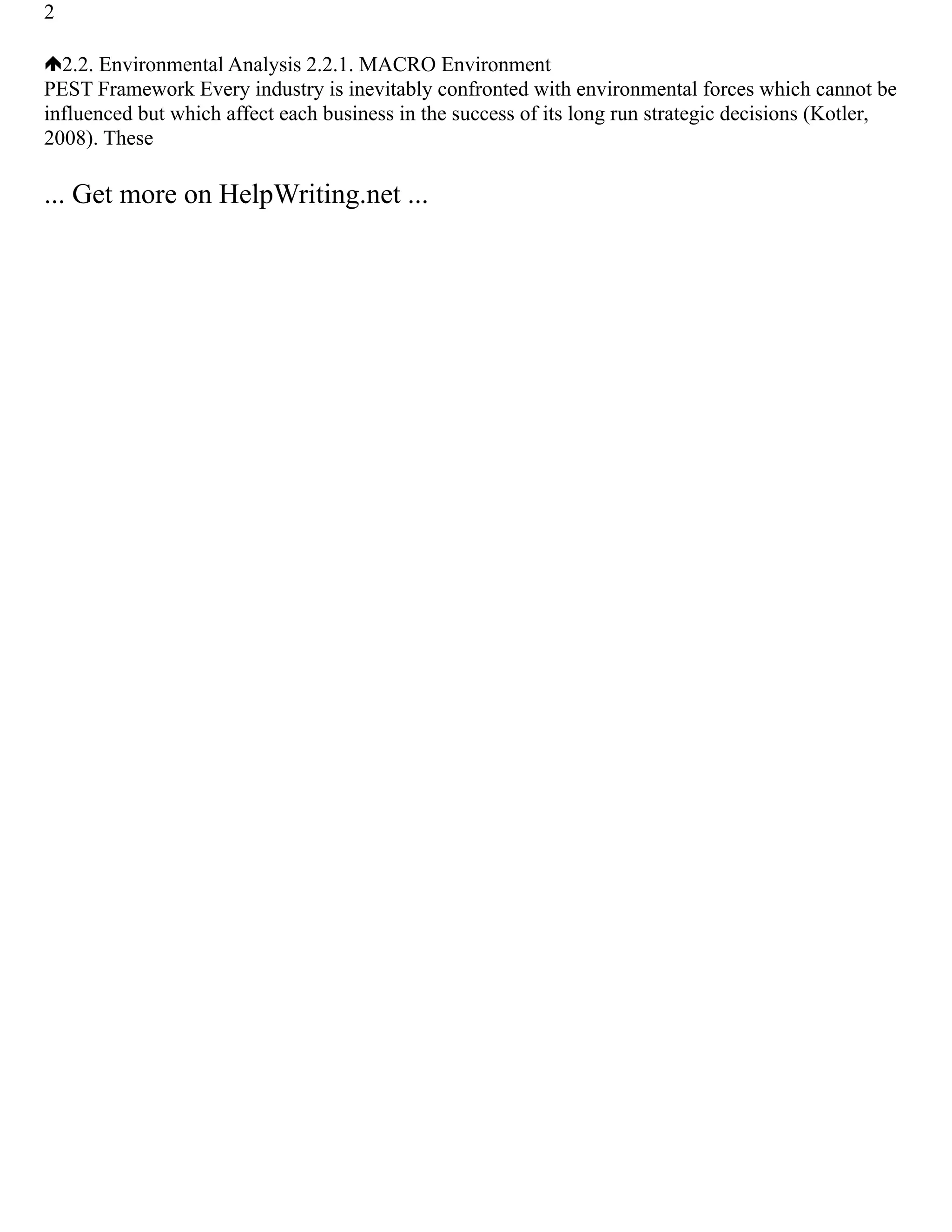 2
2.2. Environmental Analysis 2.2.1. MACRO Environment
PEST Framework Every industry is inevitably confronted with environmental forces which cannot be
influenced but which affect each business in the success of its long run strategic decisions (Kotler,
2008). These
... Get more on HelpWriting.net ...
 