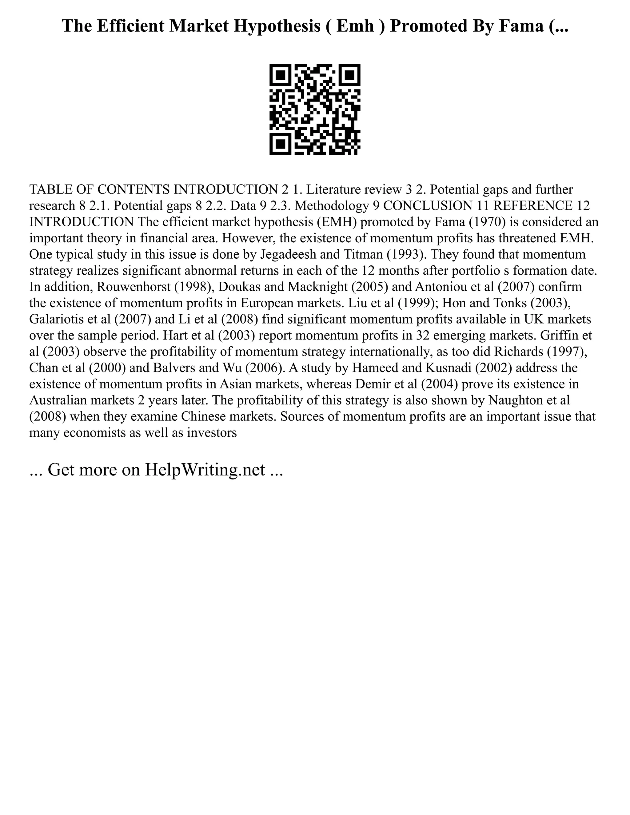 The Efficient Market Hypothesis ( Emh ) Promoted By Fama (...
TABLE OF CONTENTS INTRODUCTION 2 1. Literature review 3 2. Potential gaps and further
research 8 2.1. Potential gaps 8 2.2. Data 9 2.3. Methodology 9 CONCLUSION 11 REFERENCE 12
INTRODUCTION The efficient market hypothesis (EMH) promoted by Fama (1970) is considered an
important theory in financial area. However, the existence of momentum profits has threatened EMH.
One typical study in this issue is done by Jegadeesh and Titman (1993). They found that momentum
strategy realizes significant abnormal returns in each of the 12 months after portfolio s formation date.
In addition, Rouwenhorst (1998), Doukas and Macknight (2005) and Antoniou et al (2007) confirm
the existence of momentum profits in European markets. Liu et al (1999); Hon and Tonks (2003),
Galariotis et al (2007) and Li et al (2008) find significant momentum profits available in UK markets
over the sample period. Hart et al (2003) report momentum profits in 32 emerging markets. Griffin et
al (2003) observe the profitability of momentum strategy internationally, as too did Richards (1997),
Chan et al (2000) and Balvers and Wu (2006). A study by Hameed and Kusnadi (2002) address the
existence of momentum profits in Asian markets, whereas Demir et al (2004) prove its existence in
Australian markets 2 years later. The profitability of this strategy is also shown by Naughton et al
(2008) when they examine Chinese markets. Sources of momentum profits are an important issue that
many economists as well as investors
... Get more on HelpWriting.net ...
 