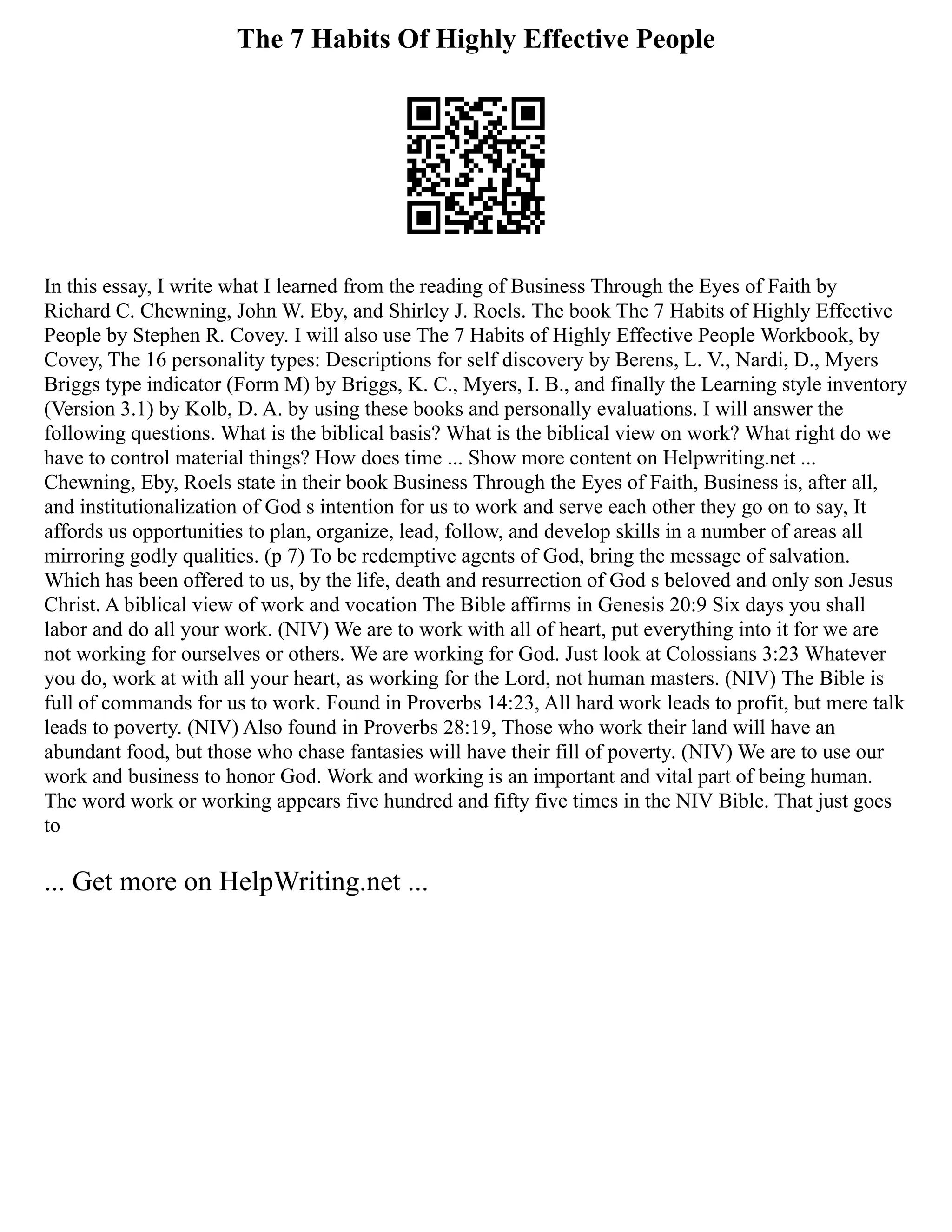 The 7 Habits Of Highly Effective People
In this essay, I write what I learned from the reading of Business Through the Eyes of Faith by
Richard C. Chewning, John W. Eby, and Shirley J. Roels. The book The 7 Habits of Highly Effective
People by Stephen R. Covey. I will also use The 7 Habits of Highly Effective People Workbook, by
Covey, The 16 personality types: Descriptions for self discovery by Berens, L. V., Nardi, D., Myers
Briggs type indicator (Form M) by Briggs, K. C., Myers, I. B., and finally the Learning style inventory
(Version 3.1) by Kolb, D. A. by using these books and personally evaluations. I will answer the
following questions. What is the biblical basis? What is the biblical view on work? What right do we
have to control material things? How does time ... Show more content on Helpwriting.net ...
Chewning, Eby, Roels state in their book Business Through the Eyes of Faith, Business is, after all,
and institutionalization of God s intention for us to work and serve each other they go on to say, It
affords us opportunities to plan, organize, lead, follow, and develop skills in a number of areas all
mirroring godly qualities. (p 7) To be redemptive agents of God, bring the message of salvation.
Which has been offered to us, by the life, death and resurrection of God s beloved and only son Jesus
Christ. A biblical view of work and vocation The Bible affirms in Genesis 20:9 Six days you shall
labor and do all your work. (NIV) We are to work with all of heart, put everything into it for we are
not working for ourselves or others. We are working for God. Just look at Colossians 3:23 Whatever
you do, work at with all your heart, as working for the Lord, not human masters. (NIV) The Bible is
full of commands for us to work. Found in Proverbs 14:23, All hard work leads to profit, but mere talk
leads to poverty. (NIV) Also found in Proverbs 28:19, Those who work their land will have an
abundant food, but those who chase fantasies will have their fill of poverty. (NIV) We are to use our
work and business to honor God. Work and working is an important and vital part of being human.
The word work or working appears five hundred and fifty five times in the NIV Bible. That just goes
to
... Get more on HelpWriting.net ...
 