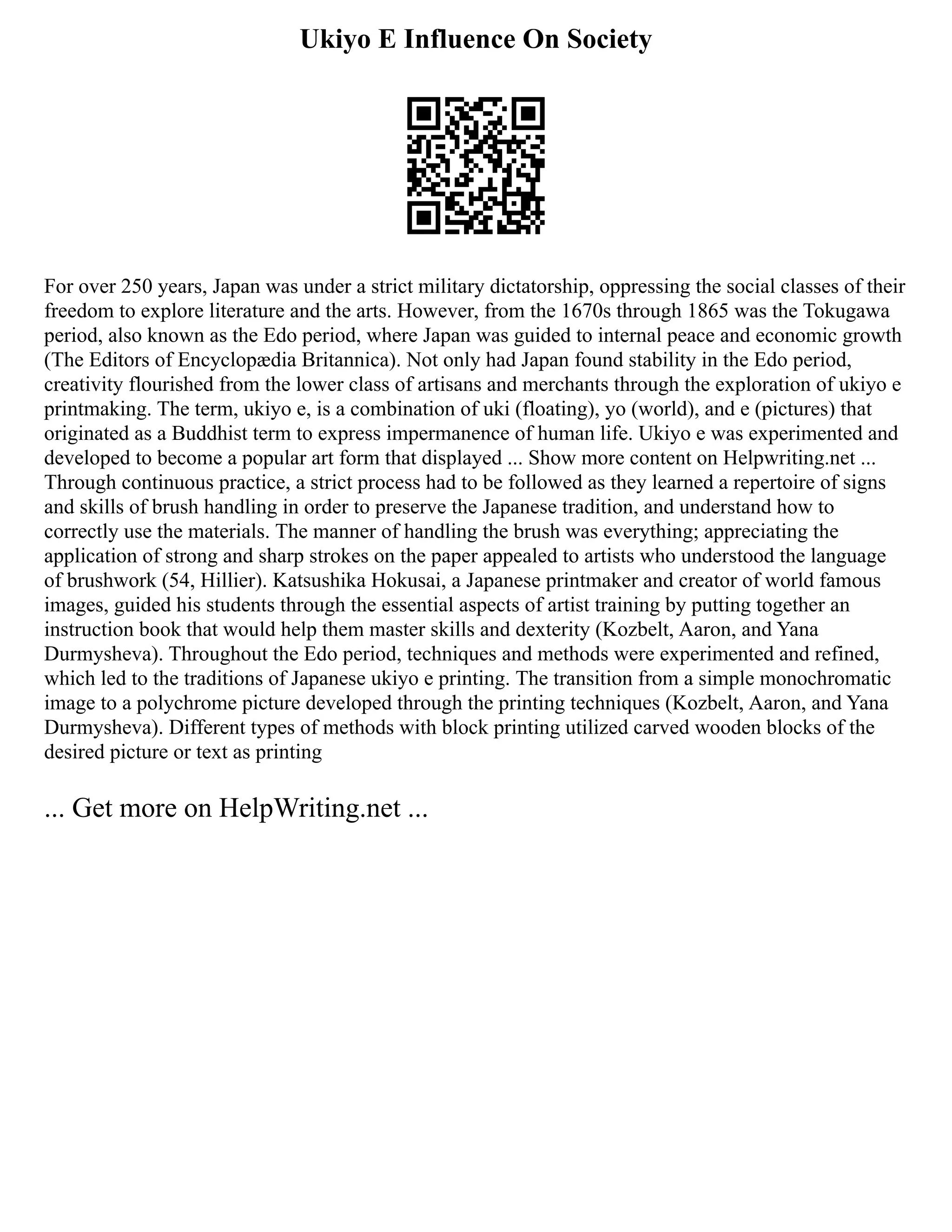 Ukiyo E Influence On Society
For over 250 years, Japan was under a strict military dictatorship, oppressing the social classes of their
freedom to explore literature and the arts. However, from the 1670s through 1865 was the Tokugawa
period, also known as the Edo period, where Japan was guided to internal peace and economic growth
(The Editors of Encyclopædia Britannica). Not only had Japan found stability in the Edo period,
creativity flourished from the lower class of artisans and merchants through the exploration of ukiyo e
printmaking. The term, ukiyo e, is a combination of uki (floating), yo (world), and e (pictures) that
originated as a Buddhist term to express impermanence of human life. Ukiyo e was experimented and
developed to become a popular art form that displayed ... Show more content on Helpwriting.net ...
Through continuous practice, a strict process had to be followed as they learned a repertoire of signs
and skills of brush handling in order to preserve the Japanese tradition, and understand how to
correctly use the materials. The manner of handling the brush was everything; appreciating the
application of strong and sharp strokes on the paper appealed to artists who understood the language
of brushwork (54, Hillier). Katsushika Hokusai, a Japanese printmaker and creator of world famous
images, guided his students through the essential aspects of artist training by putting together an
instruction book that would help them master skills and dexterity (Kozbelt, Aaron, and Yana
Durmysheva). Throughout the Edo period, techniques and methods were experimented and refined,
which led to the traditions of Japanese ukiyo e printing. The transition from a simple monochromatic
image to a polychrome picture developed through the printing techniques (Kozbelt, Aaron, and Yana
Durmysheva). Different types of methods with block printing utilized carved wooden blocks of the
desired picture or text as printing
... Get more on HelpWriting.net ...
 