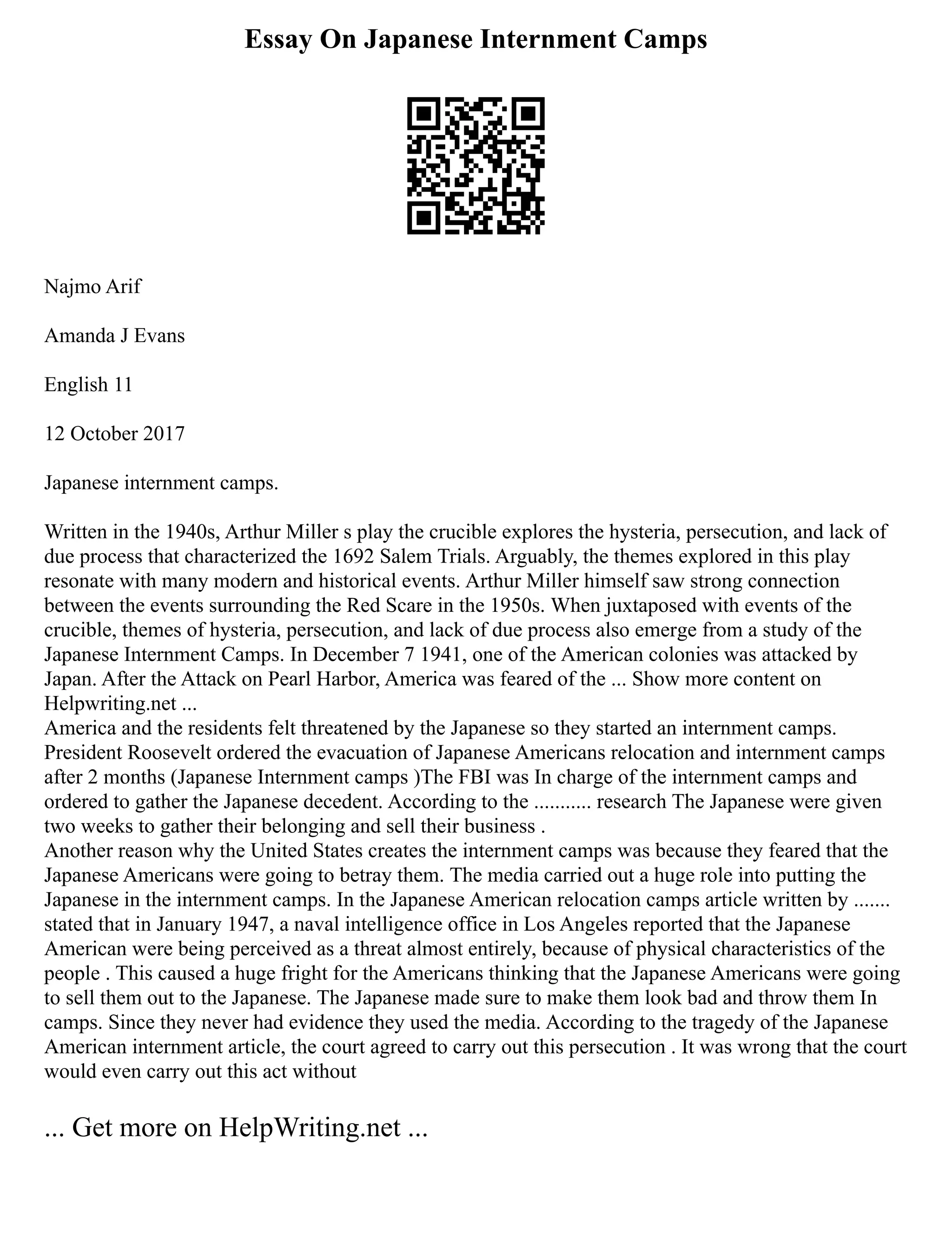 Essay On Japanese Internment Camps
Najmo Arif
Amanda J Evans
English 11
12 October 2017
Japanese internment camps.
Written in the 1940s, Arthur Miller s play the crucible explores the hysteria, persecution, and lack of
due process that characterized the 1692 Salem Trials. Arguably, the themes explored in this play
resonate with many modern and historical events. Arthur Miller himself saw strong connection
between the events surrounding the Red Scare in the 1950s. When juxtaposed with events of the
crucible, themes of hysteria, persecution, and lack of due process also emerge from a study of the
Japanese Internment Camps. In December 7 1941, one of the American colonies was attacked by
Japan. After the Attack on Pearl Harbor, America was feared of the ... Show more content on
Helpwriting.net ...
America and the residents felt threatened by the Japanese so they started an internment camps.
President Roosevelt ordered the evacuation of Japanese Americans relocation and internment camps
after 2 months (Japanese Internment camps )The FBI was In charge of the internment camps and
ordered to gather the Japanese decedent. According to the ........... research The Japanese were given
two weeks to gather their belonging and sell their business .
Another reason why the United States creates the internment camps was because they feared that the
Japanese Americans were going to betray them. The media carried out a huge role into putting the
Japanese in the internment camps. In the Japanese American relocation camps article written by .......
stated that in January 1947, a naval intelligence office in Los Angeles reported that the Japanese
American were being perceived as a threat almost entirely, because of physical characteristics of the
people . This caused a huge fright for the Americans thinking that the Japanese Americans were going
to sell them out to the Japanese. The Japanese made sure to make them look bad and throw them In
camps. Since they never had evidence they used the media. According to the tragedy of the Japanese
American internment article, the court agreed to carry out this persecution . It was wrong that the court
would even carry out this act without
... Get more on HelpWriting.net ...
 