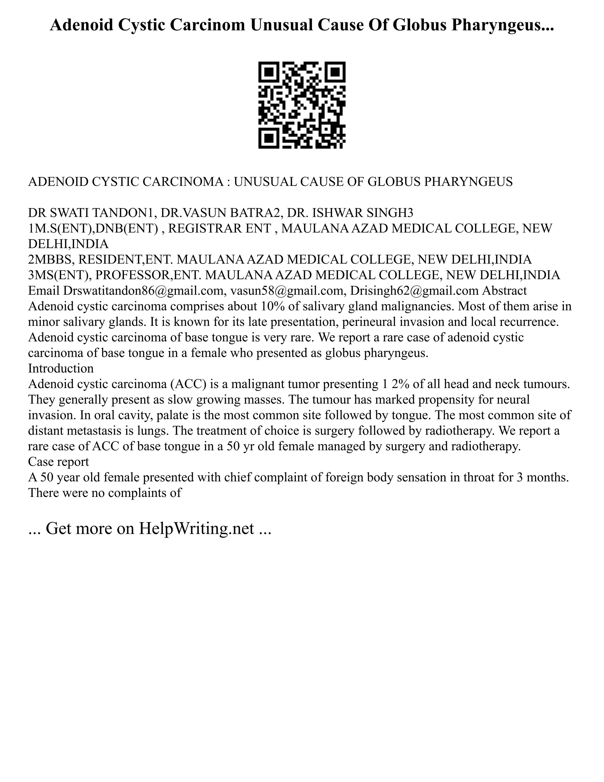 Adenoid Cystic Carcinom Unusual Cause Of Globus Pharyngeus...
ADENOID CYSTIC CARCINOMA : UNUSUAL CAUSE OF GLOBUS PHARYNGEUS
DR SWATI TANDON1, DR.VASUN BATRA2, DR. ISHWAR SINGH3
1M.S(ENT),DNB(ENT) , REGISTRAR ENT , MAULANAAZAD MEDICAL COLLEGE, NEW
DELHI,INDIA
2MBBS, RESIDENT,ENT. MAULANAAZAD MEDICAL COLLEGE, NEW DELHI,INDIA
3MS(ENT), PROFESSOR,ENT. MAULANAAZAD MEDICAL COLLEGE, NEW DELHI,INDIA
Email Drswatitandon86@gmail.com, vasun58@gmail.com, Drisingh62@gmail.com Abstract
Adenoid cystic carcinoma comprises about 10% of salivary gland malignancies. Most of them arise in
minor salivary glands. It is known for its late presentation, perineural invasion and local recurrence.
Adenoid cystic carcinoma of base tongue is very rare. We report a rare case of adenoid cystic
carcinoma of base tongue in a female who presented as globus pharyngeus.
Introduction
Adenoid cystic carcinoma (ACC) is a malignant tumor presenting 1 2% of all head and neck tumours.
They generally present as slow growing masses. The tumour has marked propensity for neural
invasion. In oral cavity, palate is the most common site followed by tongue. The most common site of
distant metastasis is lungs. The treatment of choice is surgery followed by radiotherapy. We report a
rare case of ACC of base tongue in a 50 yr old female managed by surgery and radiotherapy.
Case report
A 50 year old female presented with chief complaint of foreign body sensation in throat for 3 months.
There were no complaints of
... Get more on HelpWriting.net ...
 