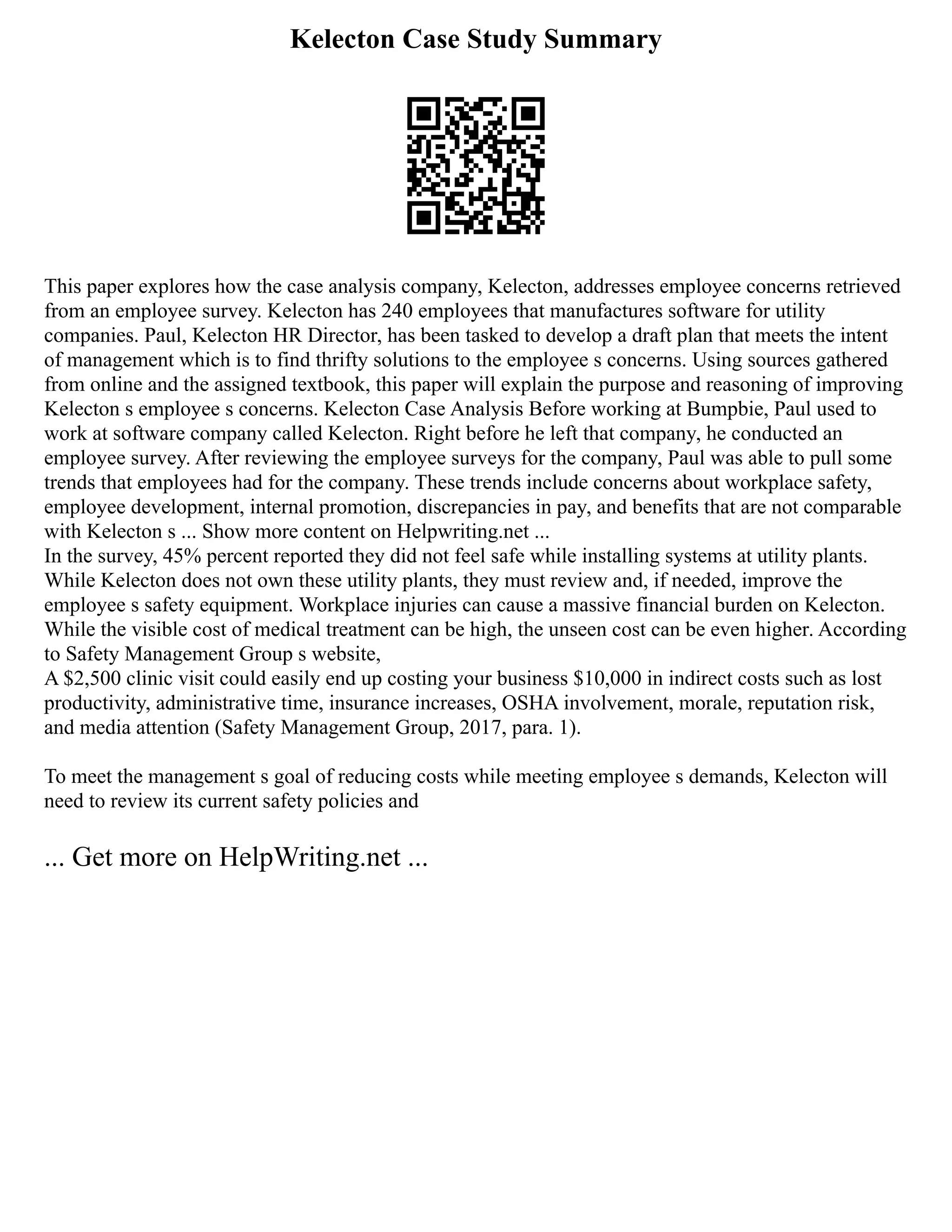 Kelecton Case Study Summary
This paper explores how the case analysis company, Kelecton, addresses employee concerns retrieved
from an employee survey. Kelecton has 240 employees that manufactures software for utility
companies. Paul, Kelecton HR Director, has been tasked to develop a draft plan that meets the intent
of management which is to find thrifty solutions to the employee s concerns. Using sources gathered
from online and the assigned textbook, this paper will explain the purpose and reasoning of improving
Kelecton s employee s concerns. Kelecton Case Analysis Before working at Bumpbie, Paul used to
work at software company called Kelecton. Right before he left that company, he conducted an
employee survey. After reviewing the employee surveys for the company, Paul was able to pull some
trends that employees had for the company. These trends include concerns about workplace safety,
employee development, internal promotion, discrepancies in pay, and benefits that are not comparable
with Kelecton s ... Show more content on Helpwriting.net ...
In the survey, 45% percent reported they did not feel safe while installing systems at utility plants.
While Kelecton does not own these utility plants, they must review and, if needed, improve the
employee s safety equipment. Workplace injuries can cause a massive financial burden on Kelecton.
While the visible cost of medical treatment can be high, the unseen cost can be even higher. According
to Safety Management Group s website,
A $2,500 clinic visit could easily end up costing your business $10,000 in indirect costs such as lost
productivity, administrative time, insurance increases, OSHA involvement, morale, reputation risk,
and media attention (Safety Management Group, 2017, para. 1).
To meet the management s goal of reducing costs while meeting employee s demands, Kelecton will
need to review its current safety policies and
... Get more on HelpWriting.net ...
 