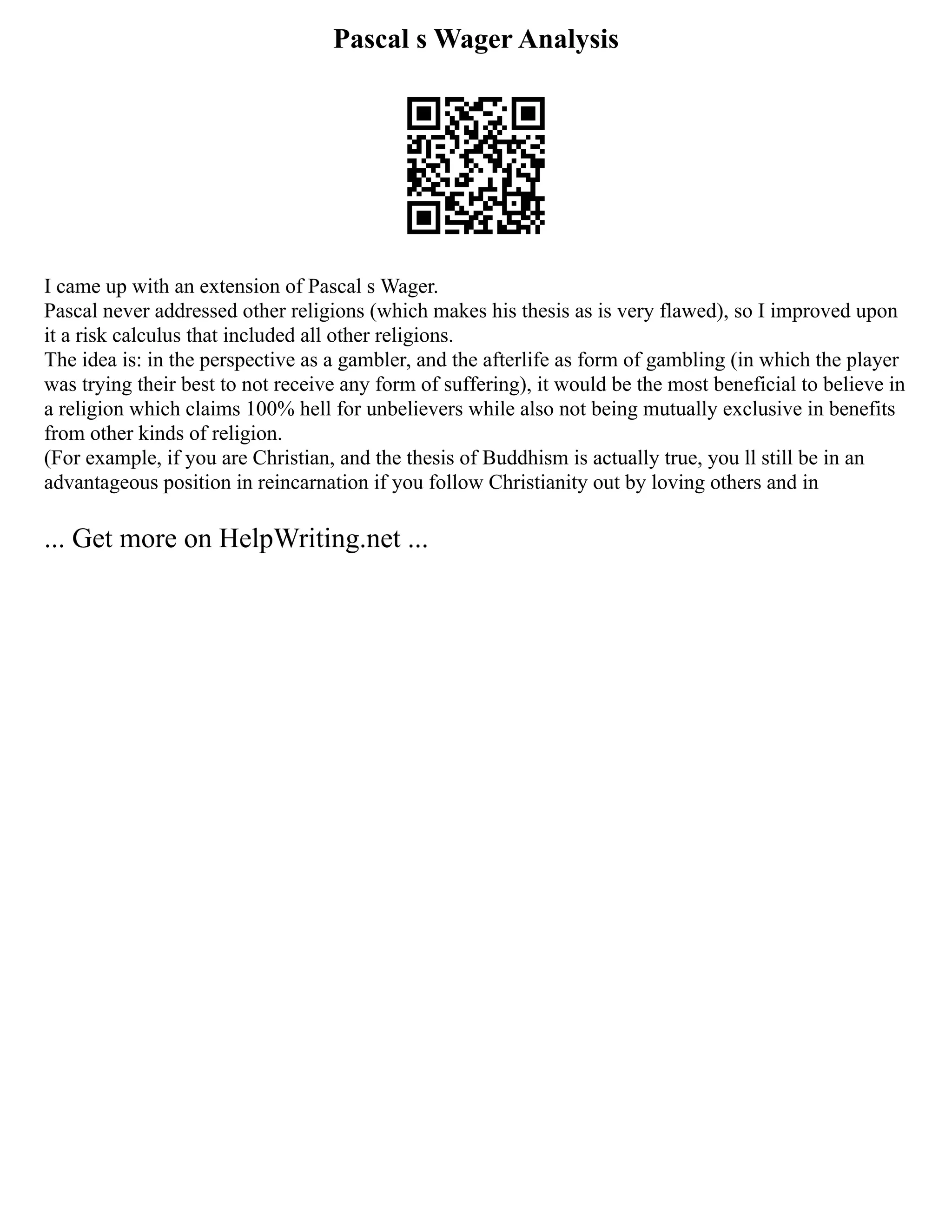 Pascal s Wager Analysis
I came up with an extension of Pascal s Wager.
Pascal never addressed other religions (which makes his thesis as is very flawed), so I improved upon
it a risk calculus that included all other religions.
The idea is: in the perspective as a gambler, and the afterlife as form of gambling (in which the player
was trying their best to not receive any form of suffering), it would be the most beneficial to believe in
a religion which claims 100% hell for unbelievers while also not being mutually exclusive in benefits
from other kinds of religion.
(For example, if you are Christian, and the thesis of Buddhism is actually true, you ll still be in an
advantageous position in reincarnation if you follow Christianity out by loving others and in
... Get more on HelpWriting.net ...
 