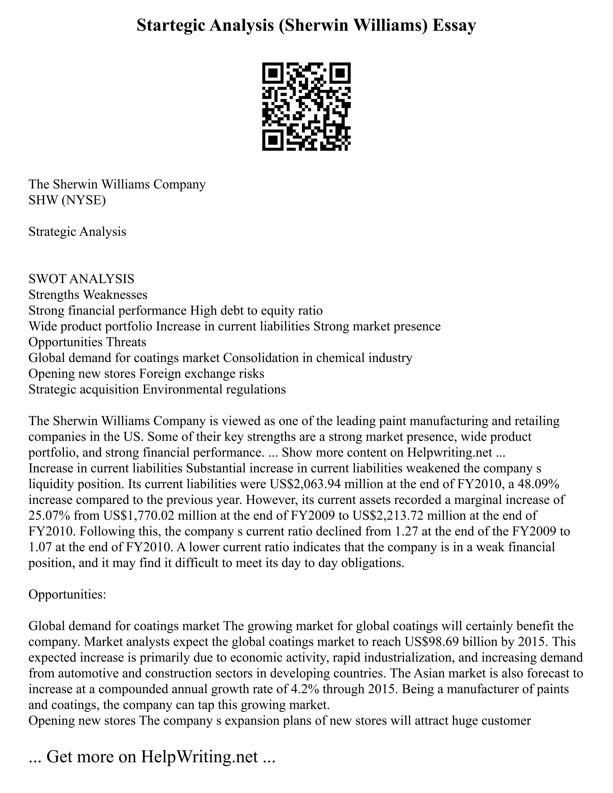 Startegic Analysis (Sherwin Williams) Essay
The Sherwin Williams Company
SHW (NYSE)
Strategic Analysis
SWOT ANALYSIS
Strengths Weaknesses
Strong financial performance High debt to equity ratio
Wide product portfolio Increase in current liabilities Strong market presence
Opportunities Threats
Global demand for coatings market Consolidation in chemical industry
Opening new stores Foreign exchange risks
Strategic acquisition Environmental regulations
The Sherwin Williams Company is viewed as one of the leading paint manufacturing and retailing
companies in the US. Some of their key strengths are a strong market presence, wide product
portfolio, and strong financial performance. ... Show more content on Helpwriting.net ...
Increase in current liabilities Substantial increase in current liabilities weakened the company s
liquidity position. Its current liabilities were US$2,063.94 million at the end of FY2010, a 48.09%
increase compared to the previous year. However, its current assets recorded a marginal increase of
25.07% from US$1,770.02 million at the end of FY2009 to US$2,213.72 million at the end of
FY2010. Following this, the company s current ratio declined from 1.27 at the end of the FY2009 to
1.07 at the end of FY2010. A lower current ratio indicates that the company is in a weak financial
position, and it may find it difficult to meet its day to day obligations.
Opportunities:
Global demand for coatings market The growing market for global coatings will certainly benefit the
company. Market analysts expect the global coatings market to reach US$98.69 billion by 2015. This
expected increase is primarily due to economic activity, rapid industrialization, and increasing demand
from automotive and construction sectors in developing countries. The Asian market is also forecast to
increase at a compounded annual growth rate of 4.2% through 2015. Being a manufacturer of paints
and coatings, the company can tap this growing market.
Opening new stores The company s expansion plans of new stores will attract huge customer
... Get more on HelpWriting.net ...
 