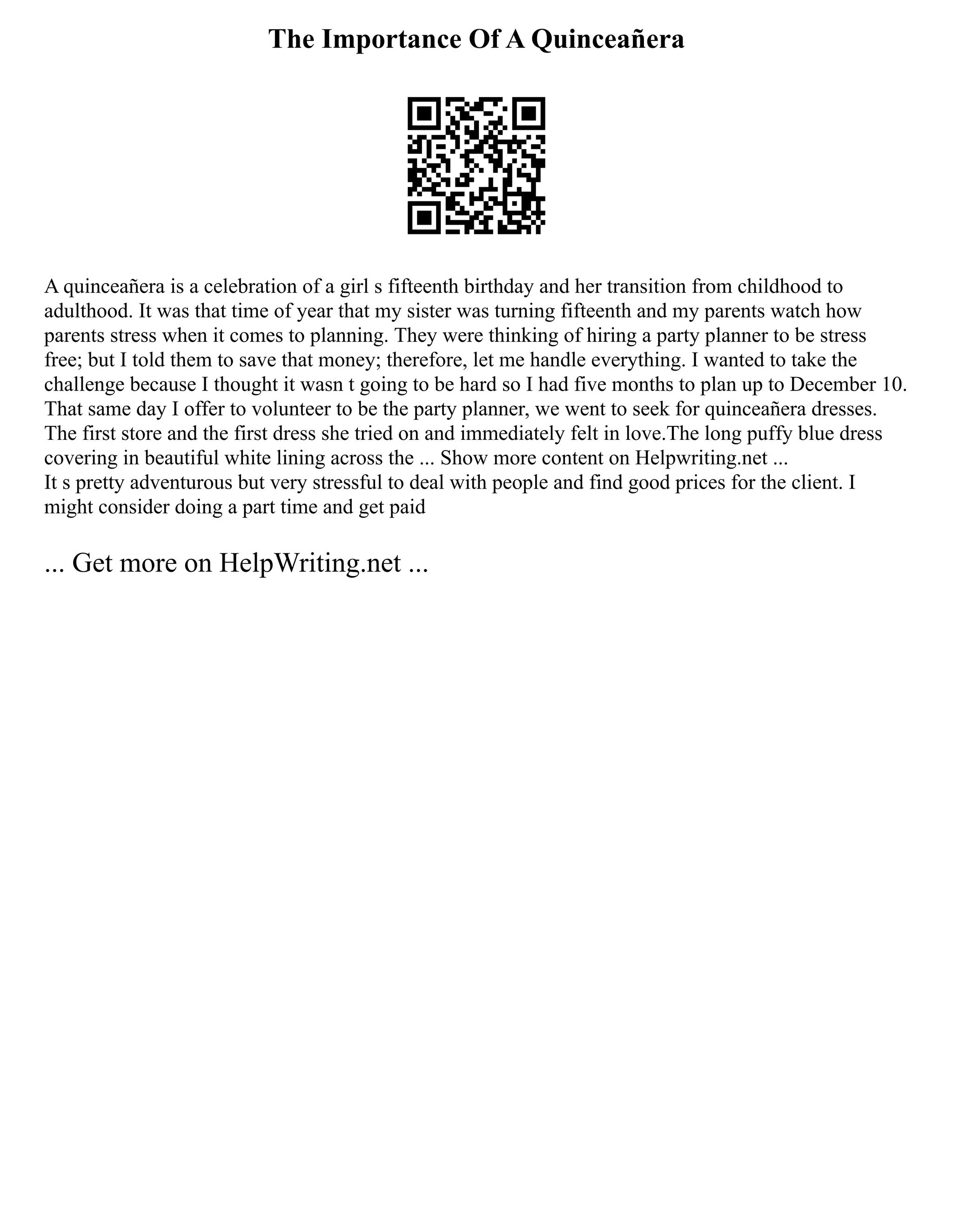 The Importance Of A Quinceañera
A quinceañera is a celebration of a girl s fifteenth birthday and her transition from childhood to
adulthood. It was that time of year that my sister was turning fifteenth and my parents watch how
parents stress when it comes to planning. They were thinking of hiring a party planner to be stress
free; but I told them to save that money; therefore, let me handle everything. I wanted to take the
challenge because I thought it wasn t going to be hard so I had five months to plan up to December 10.
That same day I offer to volunteer to be the party planner, we went to seek for quinceañera dresses.
The first store and the first dress she tried on and immediately felt in love.The long puffy blue dress
covering in beautiful white lining across the ... Show more content on Helpwriting.net ...
It s pretty adventurous but very stressful to deal with people and find good prices for the client. I
might consider doing a part time and get paid
... Get more on HelpWriting.net ...
 