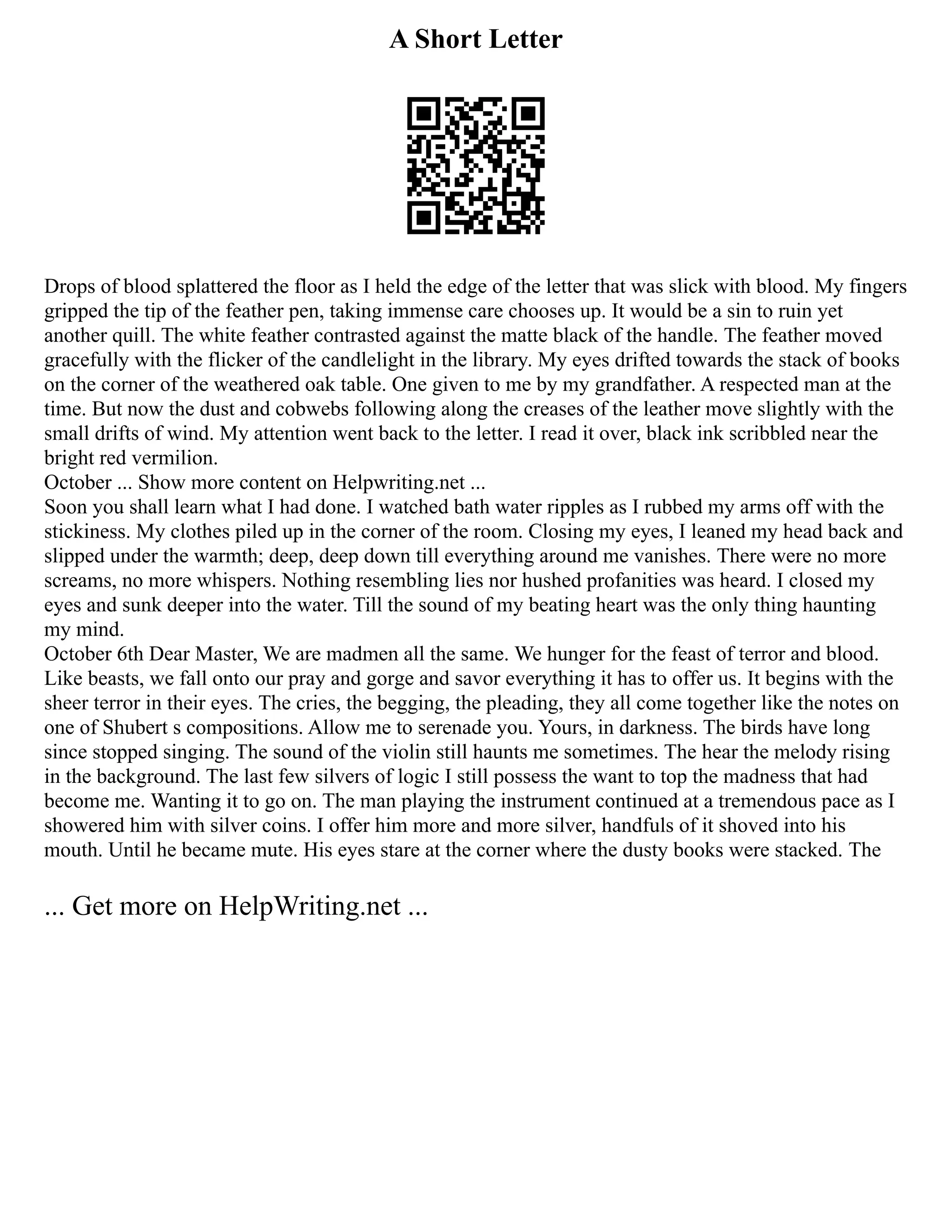 A Short Letter
Drops of blood splattered the floor as I held the edge of the letter that was slick with blood. My fingers
gripped the tip of the feather pen, taking immense care chooses up. It would be a sin to ruin yet
another quill. The white feather contrasted against the matte black of the handle. The feather moved
gracefully with the flicker of the candlelight in the library. My eyes drifted towards the stack of books
on the corner of the weathered oak table. One given to me by my grandfather. A respected man at the
time. But now the dust and cobwebs following along the creases of the leather move slightly with the
small drifts of wind. My attention went back to the letter. I read it over, black ink scribbled near the
bright red vermilion.
October ... Show more content on Helpwriting.net ...
Soon you shall learn what I had done. I watched bath water ripples as I rubbed my arms off with the
stickiness. My clothes piled up in the corner of the room. Closing my eyes, I leaned my head back and
slipped under the warmth; deep, deep down till everything around me vanishes. There were no more
screams, no more whispers. Nothing resembling lies nor hushed profanities was heard. I closed my
eyes and sunk deeper into the water. Till the sound of my beating heart was the only thing haunting
my mind.
October 6th Dear Master, We are madmen all the same. We hunger for the feast of terror and blood.
Like beasts, we fall onto our pray and gorge and savor everything it has to offer us. It begins with the
sheer terror in their eyes. The cries, the begging, the pleading, they all come together like the notes on
one of Shubert s compositions. Allow me to serenade you. Yours, in darkness. The birds have long
since stopped singing. The sound of the violin still haunts me sometimes. The hear the melody rising
in the background. The last few silvers of logic I still possess the want to top the madness that had
become me. Wanting it to go on. The man playing the instrument continued at a tremendous pace as I
showered him with silver coins. I offer him more and more silver, handfuls of it shoved into his
mouth. Until he became mute. His eyes stare at the corner where the dusty books were stacked. The
... Get more on HelpWriting.net ...
 