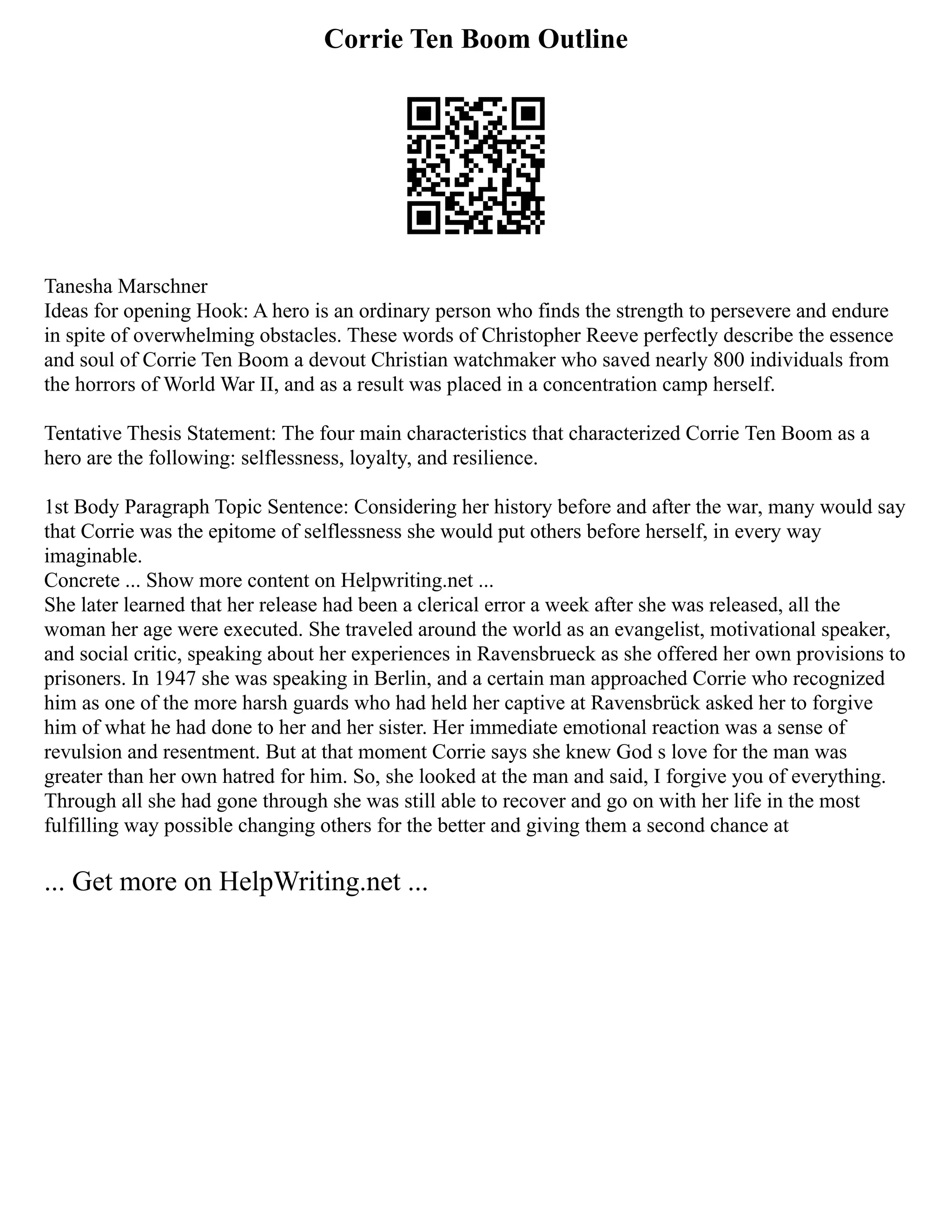 Corrie Ten Boom Outline
Tanesha Marschner
Ideas for opening Hook: A hero is an ordinary person who finds the strength to persevere and endure
in spite of overwhelming obstacles. These words of Christopher Reeve perfectly describe the essence
and soul of Corrie Ten Boom a devout Christian watchmaker who saved nearly 800 individuals from
the horrors of World War II, and as a result was placed in a concentration camp herself.
Tentative Thesis Statement: The four main characteristics that characterized Corrie Ten Boom as a
hero are the following: selflessness, loyalty, and resilience.
1st Body Paragraph Topic Sentence: Considering her history before and after the war, many would say
that Corrie was the epitome of selflessness she would put others before herself, in every way
imaginable.
Concrete ... Show more content on Helpwriting.net ...
She later learned that her release had been a clerical error a week after she was released, all the
woman her age were executed. She traveled around the world as an evangelist, motivational speaker,
and social critic, speaking about her experiences in Ravensbrueck as she offered her own provisions to
prisoners. In 1947 she was speaking in Berlin, and a certain man approached Corrie who recognized
him as one of the more harsh guards who had held her captive at Ravensbrück asked her to forgive
him of what he had done to her and her sister. Her immediate emotional reaction was a sense of
revulsion and resentment. But at that moment Corrie says she knew God s love for the man was
greater than her own hatred for him. So, she looked at the man and said, I forgive you of everything.
Through all she had gone through she was still able to recover and go on with her life in the most
fulfilling way possible changing others for the better and giving them a second chance at
... Get more on HelpWriting.net ...
 