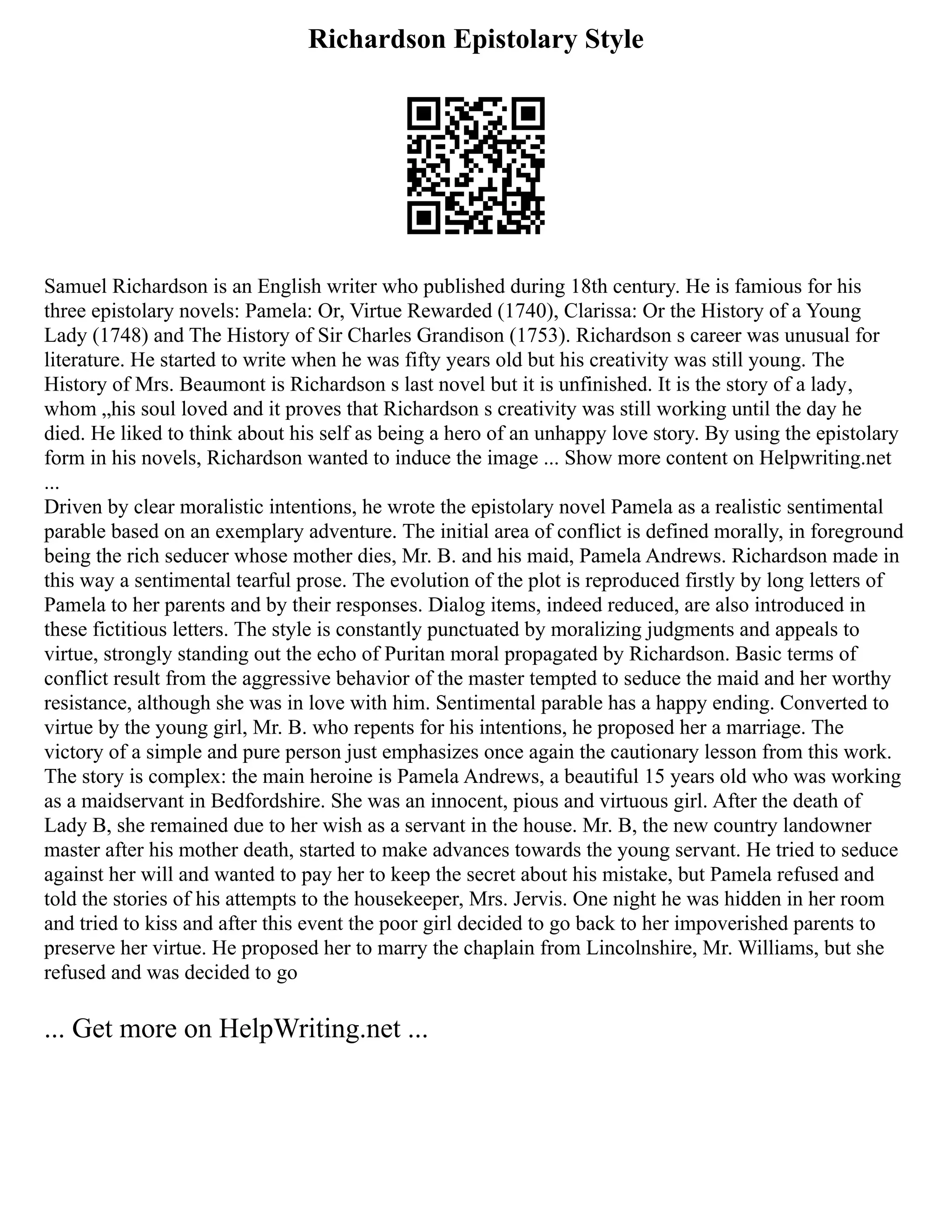 Richardson Epistolary Style
Samuel Richardson is an English writer who published during 18th century. He is famious for his
three epistolary novels: Pamela: Or, Virtue Rewarded (1740), Clarissa: Or the History of a Young
Lady (1748) and The History of Sir Charles Grandison (1753). Richardson s career was unusual for
literature. He started to write when he was fifty years old but his creativity was still young. The
History of Mrs. Beaumont is Richardson s last novel but it is unfinished. It is the story of a lady‚
whom „his soul loved and it proves that Richardson s creativity was still working until the day he
died. He liked to think about his self as being a hero of an unhappy love story. By using the epistolary
form in his novels, Richardson wanted to induce the image ... Show more content on Helpwriting.net
...
Driven by clear moralistic intentions, he wrote the epistolary novel Pamela as a realistic sentimental
parable based on an exemplary adventure. The initial area of conflict is defined morally, in foreground
being the rich seducer whose mother dies, Mr. B. and his maid, Pamela Andrews. Richardson made in
this way a sentimental tearful prose. The evolution of the plot is reproduced firstly by long letters of
Pamela to her parents and by their responses. Dialog items, indeed reduced, are also introduced in
these fictitious letters. The style is constantly punctuated by moralizing judgments and appeals to
virtue, strongly standing out the echo of Puritan moral propagated by Richardson. Basic terms of
conflict result from the aggressive behavior of the master tempted to seduce the maid and her worthy
resistance, although she was in love with him. Sentimental parable has a happy ending. Converted to
virtue by the young girl, Mr. B. who repents for his intentions, he proposed her a marriage. The
victory of a simple and pure person just emphasizes once again the cautionary lesson from this work.
The story is complex: the main heroine is Pamela Andrews, a beautiful 15 years old who was working
as a maidservant in Bedfordshire. She was an innocent, pious and virtuous girl. After the death of
Lady B, she remained due to her wish as a servant in the house. Mr. B, the new country landowner
master after his mother death, started to make advances towards the young servant. He tried to seduce
against her will and wanted to pay her to keep the secret about his mistake, but Pamela refused and
told the stories of his attempts to the housekeeper, Mrs. Jervis. One night he was hidden in her room
and tried to kiss and after this event the poor girl decided to go back to her impoverished parents to
preserve her virtue. He proposed her to marry the chaplain from Lincolnshire, Mr. Williams, but she
refused and was decided to go
... Get more on HelpWriting.net ...
 