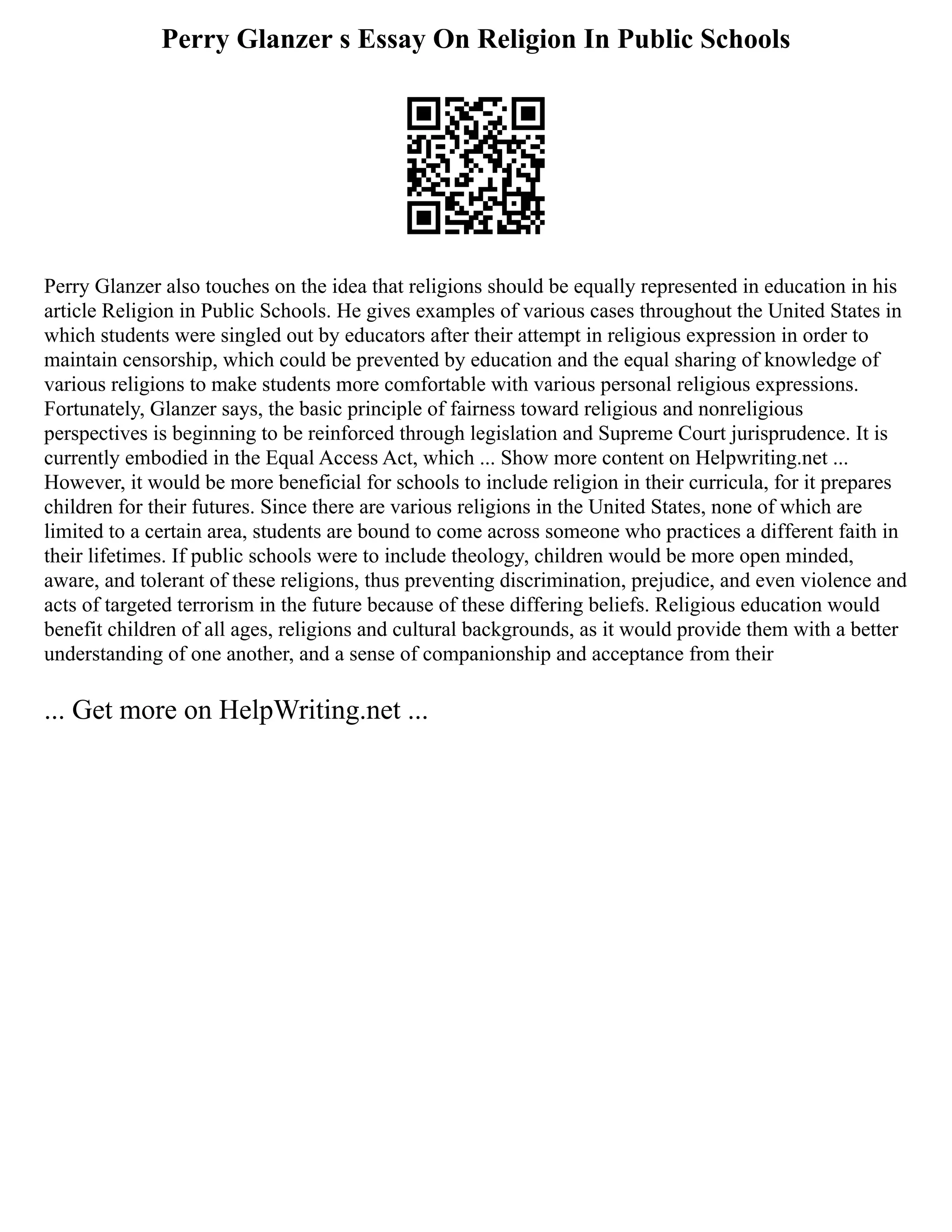 Perry Glanzer s Essay On Religion In Public Schools
Perry Glanzer also touches on the idea that religions should be equally represented in education in his
article Religion in Public Schools. He gives examples of various cases throughout the United States in
which students were singled out by educators after their attempt in religious expression in order to
maintain censorship, which could be prevented by education and the equal sharing of knowledge of
various religions to make students more comfortable with various personal religious expressions.
Fortunately, Glanzer says, the basic principle of fairness toward religious and nonreligious
perspectives is beginning to be reinforced through legislation and Supreme Court jurisprudence. It is
currently embodied in the Equal Access Act, which ... Show more content on Helpwriting.net ...
However, it would be more beneficial for schools to include religion in their curricula, for it prepares
children for their futures. Since there are various religions in the United States, none of which are
limited to a certain area, students are bound to come across someone who practices a different faith in
their lifetimes. If public schools were to include theology, children would be more open minded,
aware, and tolerant of these religions, thus preventing discrimination, prejudice, and even violence and
acts of targeted terrorism in the future because of these differing beliefs. Religious education would
benefit children of all ages, religions and cultural backgrounds, as it would provide them with a better
understanding of one another, and a sense of companionship and acceptance from their
... Get more on HelpWriting.net ...
 