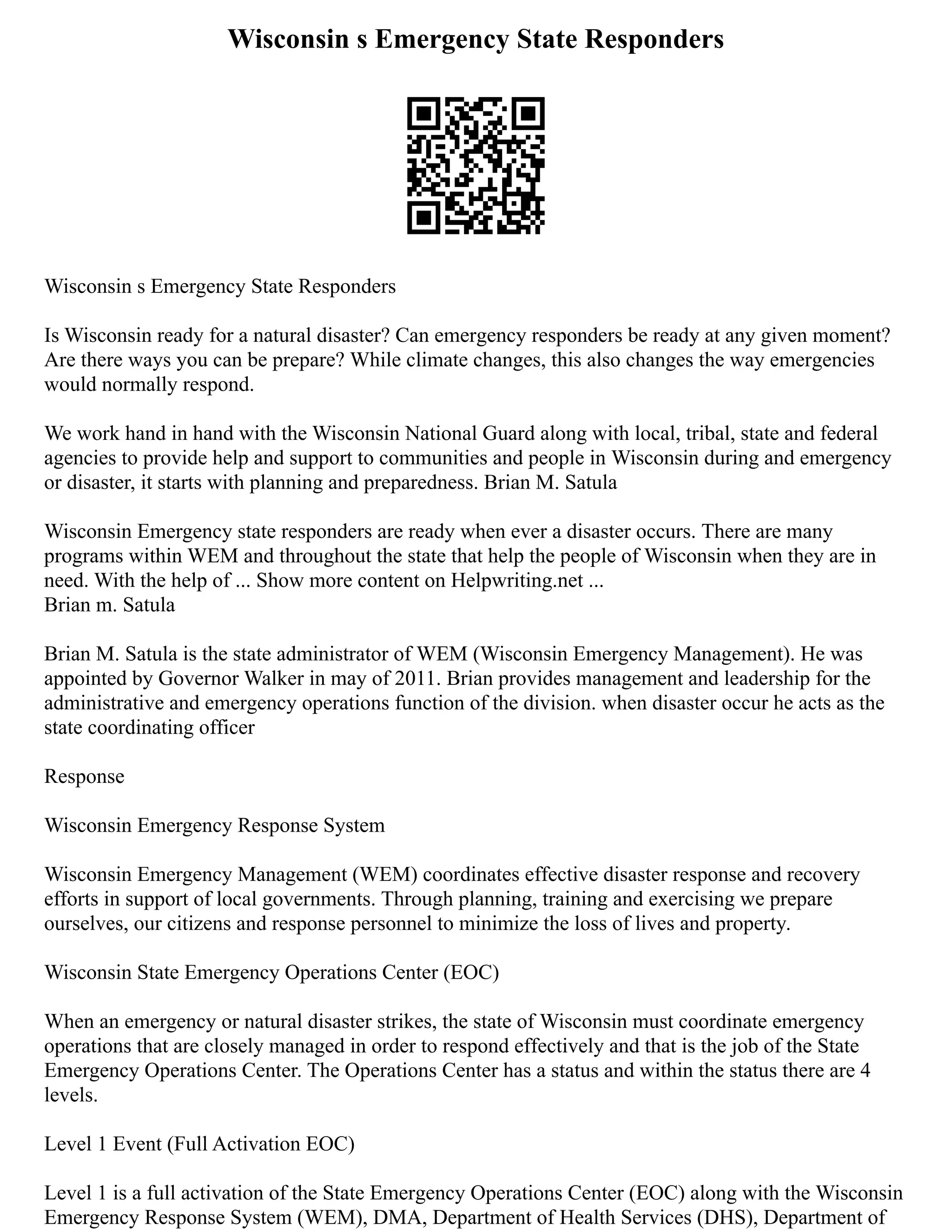 Wisconsin s Emergency State Responders
Wisconsin s Emergency State Responders
Is Wisconsin ready for a natural disaster? Can emergency responders be ready at any given moment?
Are there ways you can be prepare? While climate changes, this also changes the way emergencies
would normally respond.
We work hand in hand with the Wisconsin National Guard along with local, tribal, state and federal
agencies to provide help and support to communities and people in Wisconsin during and emergency
or disaster, it starts with planning and preparedness. Brian M. Satula
Wisconsin Emergency state responders are ready when ever a disaster occurs. There are many
programs within WEM and throughout the state that help the people of Wisconsin when they are in
need. With the help of ... Show more content on Helpwriting.net ...
Brian m. Satula
Brian M. Satula is the state administrator of WEM (Wisconsin Emergency Management). He was
appointed by Governor Walker in may of 2011. Brian provides management and leadership for the
administrative and emergency operations function of the division. when disaster occur he acts as the
state coordinating officer
Response
Wisconsin Emergency Response System
Wisconsin Emergency Management (WEM) coordinates effective disaster response and recovery
efforts in support of local governments. Through planning, training and exercising we prepare
ourselves, our citizens and response personnel to minimize the loss of lives and property.
Wisconsin State Emergency Operations Center (EOC)
When an emergency or natural disaster strikes, the state of Wisconsin must coordinate emergency
operations that are closely managed in order to respond effectively and that is the job of the State
Emergency Operations Center. The Operations Center has a status and within the status there are 4
levels.
Level 1 Event (Full Activation EOC)
Level 1 is a full activation of the State Emergency Operations Center (EOC) along with the Wisconsin
Emergency Response System (WEM), DMA, Department of Health Services (DHS), Department of
 
