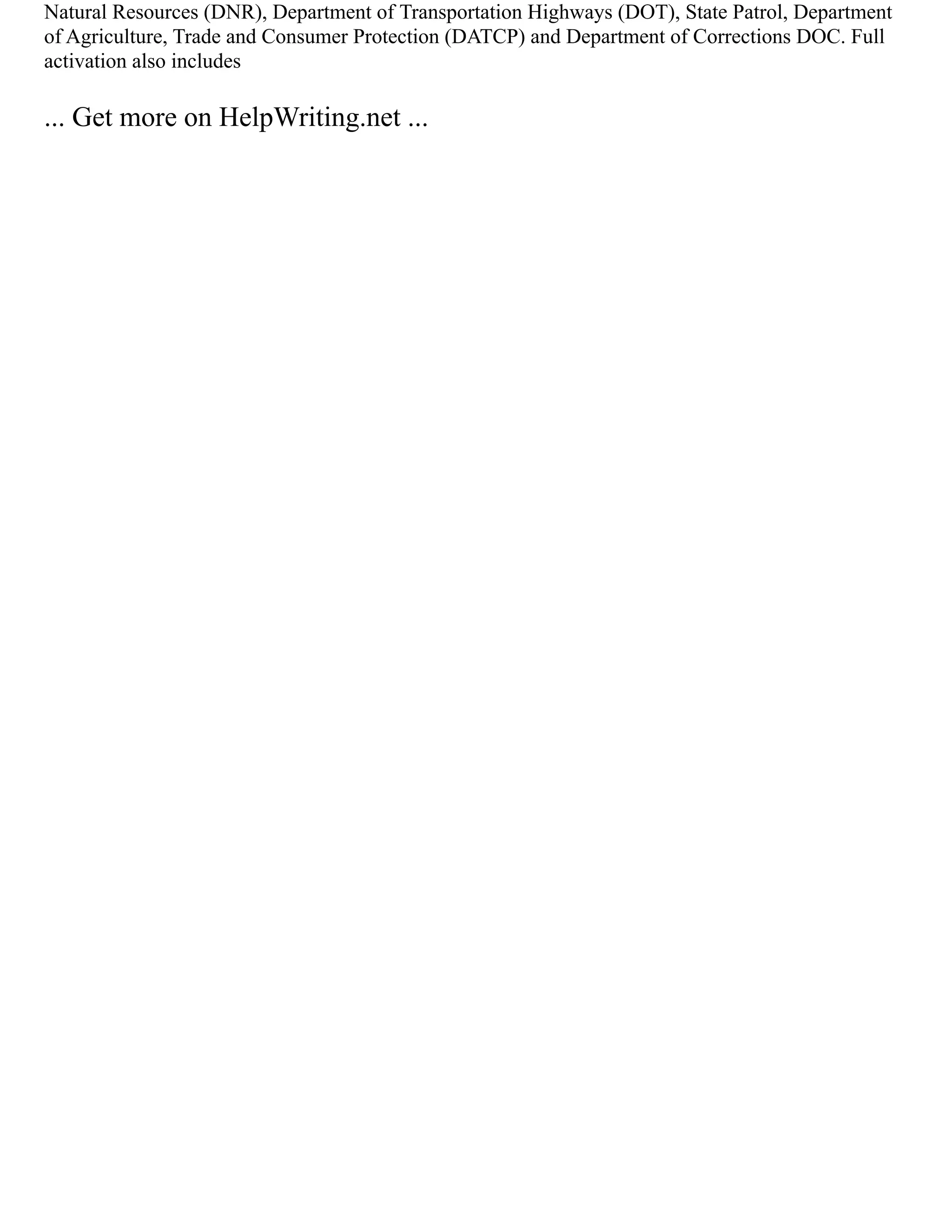 Natural Resources (DNR), Department of Transportation Highways (DOT), State Patrol, Department
of Agriculture, Trade and Consumer Protection (DATCP) and Department of Corrections DOC. Full
activation also includes
... Get more on HelpWriting.net ...
 