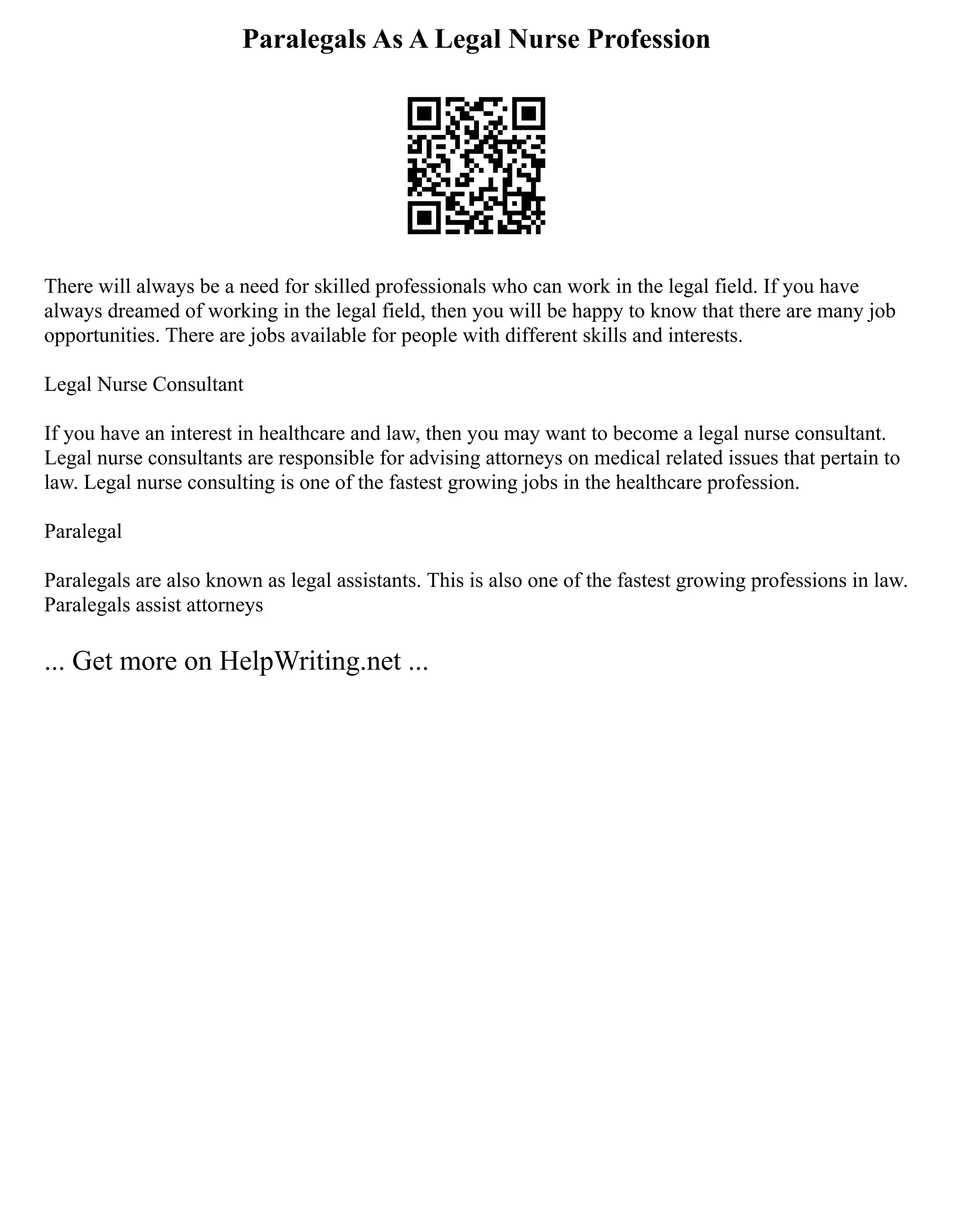 Paralegals As A Legal Nurse Profession
There will always be a need for skilled professionals who can work in the legal field. If you have
always dreamed of working in the legal field, then you will be happy to know that there are many job
opportunities. There are jobs available for people with different skills and interests.
Legal Nurse Consultant
If you have an interest in healthcare and law, then you may want to become a legal nurse consultant.
Legal nurse consultants are responsible for advising attorneys on medical related issues that pertain to
law. Legal nurse consulting is one of the fastest growing jobs in the healthcare profession.
Paralegal
Paralegals are also known as legal assistants. This is also one of the fastest growing professions in law.
Paralegals assist attorneys
... Get more on HelpWriting.net ...
 