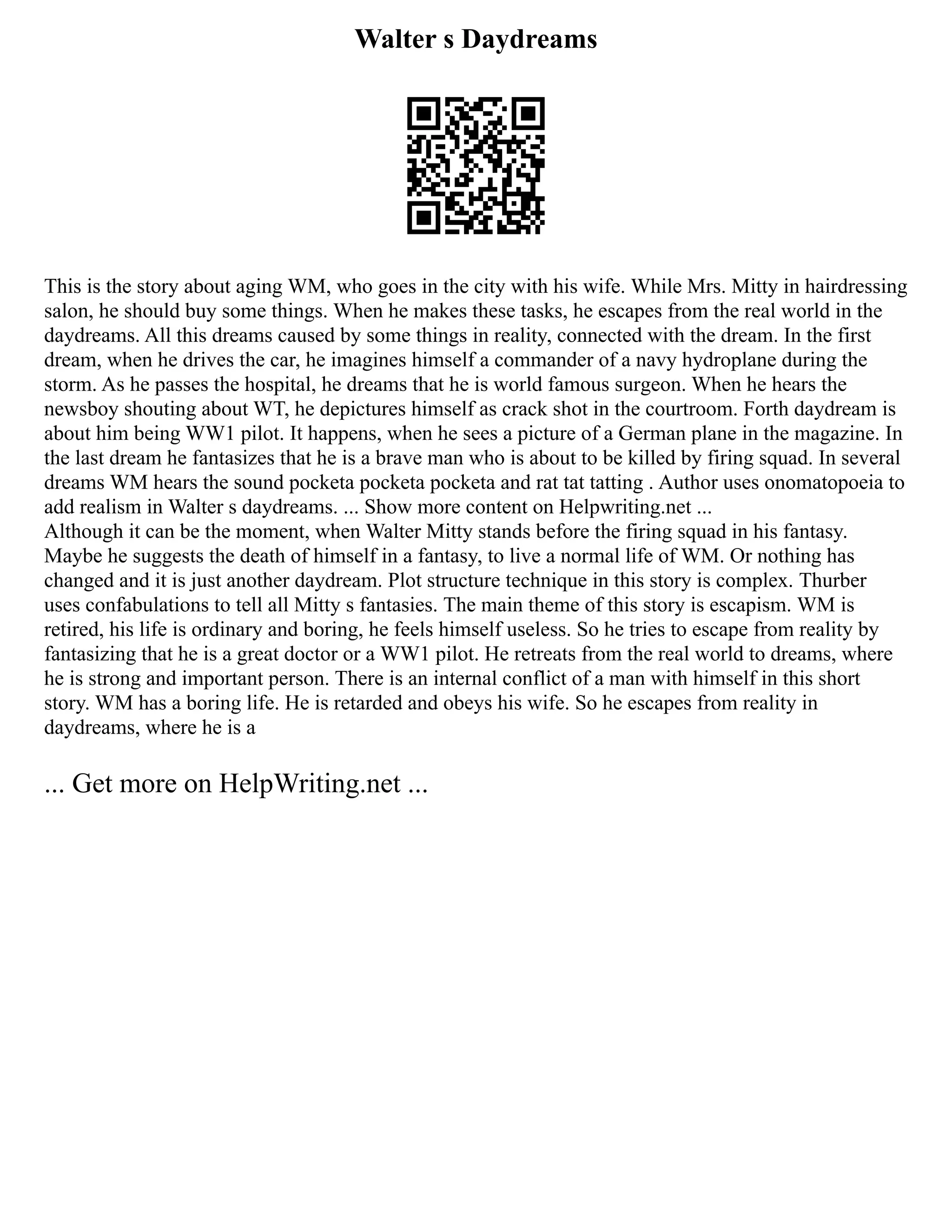 Walter s Daydreams
This is the story about aging WM, who goes in the city with his wife. While Mrs. Mitty in hairdressing
salon, he should buy some things. When he makes these tasks, he escapes from the real world in the
daydreams. All this dreams caused by some things in reality, connected with the dream. In the first
dream, when he drives the car, he imagines himself a commander of a navy hydroplane during the
storm. As he passes the hospital, he dreams that he is world famous surgeon. When he hears the
newsboy shouting about WT, he depictures himself as crack shot in the courtroom. Forth daydream is
about him being WW1 pilot. It happens, when he sees a picture of a German plane in the magazine. In
the last dream he fantasizes that he is a brave man who is about to be killed by firing squad. In several
dreams WM hears the sound pocketa pocketa pocketa and rat tat tatting . Author uses onomatopoeia to
add realism in Walter s daydreams. ... Show more content on Helpwriting.net ...
Although it can be the moment, when Walter Mitty stands before the firing squad in his fantasy.
Maybe he suggests the death of himself in a fantasy, to live a normal life of WM. Or nothing has
changed and it is just another daydream. Plot structure technique in this story is complex. Thurber
uses confabulations to tell all Mitty s fantasies. The main theme of this story is escapism. WM is
retired, his life is ordinary and boring, he feels himself useless. So he tries to escape from reality by
fantasizing that he is a great doctor or a WW1 pilot. He retreats from the real world to dreams, where
he is strong and important person. There is an internal conflict of a man with himself in this short
story. WM has a boring life. He is retarded and obeys his wife. So he escapes from reality in
daydreams, where he is a
... Get more on HelpWriting.net ...
 