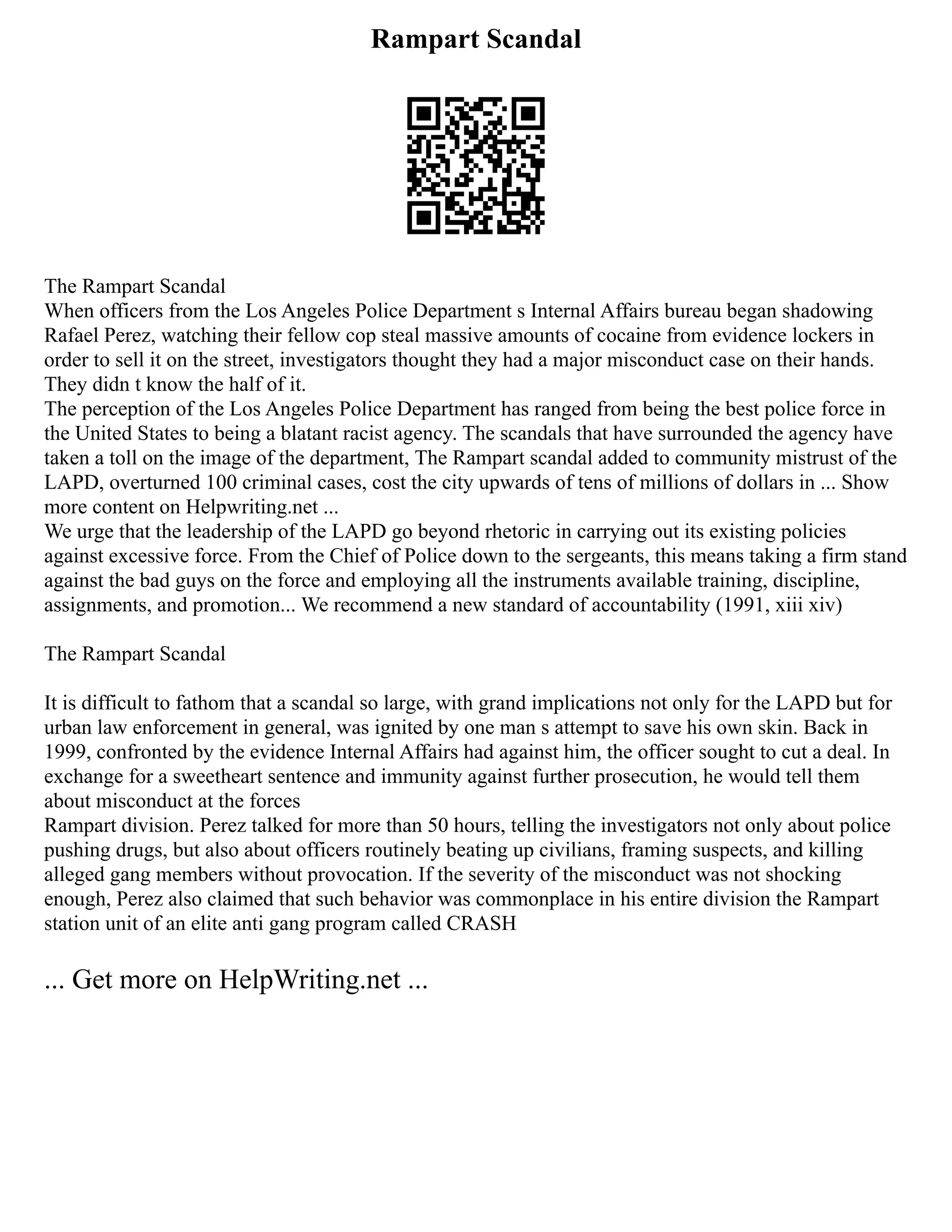 Rampart Scandal
The Rampart Scandal
When officers from the Los Angeles Police Department s Internal Affairs bureau began shadowing
Rafael Perez, watching their fellow cop steal massive amounts of cocaine from evidence lockers in
order to sell it on the street, investigators thought they had a major misconduct case on their hands.
They didn t know the half of it.
The perception of the Los Angeles Police Department has ranged from being the best police force in
the United States to being a blatant racist agency. The scandals that have surrounded the agency have
taken a toll on the image of the department, The Rampart scandal added to community mistrust of the
LAPD, overturned 100 criminal cases, cost the city upwards of tens of millions of dollars in ... Show
more content on Helpwriting.net ...
We urge that the leadership of the LAPD go beyond rhetoric in carrying out its existing policies
against excessive force. From the Chief of Police down to the sergeants, this means taking a firm stand
against the bad guys on the force and employing all the instruments available training, discipline,
assignments, and promotion... We recommend a new standard of accountability (1991, xiii xiv)
The Rampart Scandal
It is difficult to fathom that a scandal so large, with grand implications not only for the LAPD but for
urban law enforcement in general, was ignited by one man s attempt to save his own skin. Back in
1999, confronted by the evidence Internal Affairs had against him, the officer sought to cut a deal. In
exchange for a sweetheart sentence and immunity against further prosecution, he would tell them
about misconduct at the forces
Rampart division. Perez talked for more than 50 hours, telling the investigators not only about police
pushing drugs, but also about officers routinely beating up civilians, framing suspects, and killing
alleged gang members without provocation. If the severity of the misconduct was not shocking
enough, Perez also claimed that such behavior was commonplace in his entire division the Rampart
station unit of an elite anti gang program called CRASH
... Get more on HelpWriting.net ...
 