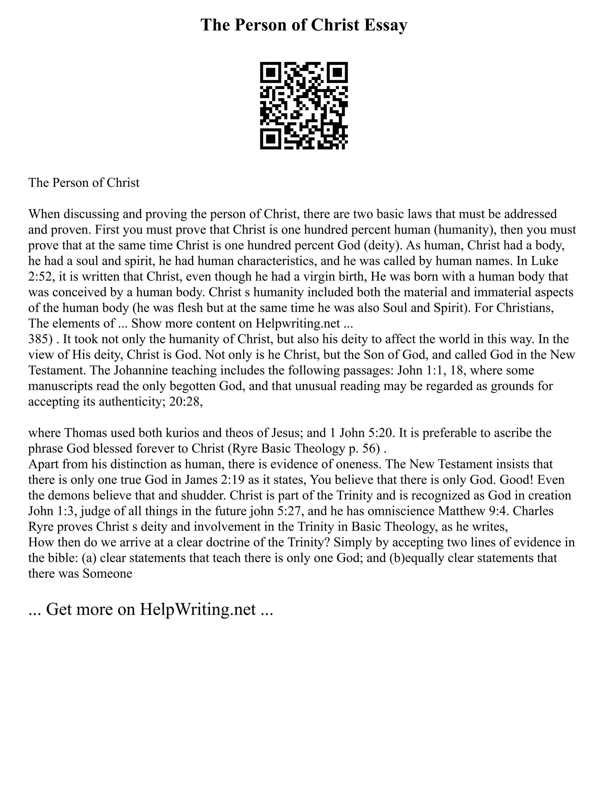The Person of Christ Essay
The Person of Christ
When discussing and proving the person of Christ, there are two basic laws that must be addressed
and proven. First you must prove that Christ is one hundred percent human (humanity), then you must
prove that at the same time Christ is one hundred percent God (deity). As human, Christ had a body,
he had a soul and spirit, he had human characteristics, and he was called by human names. In Luke
2:52, it is written that Christ, even though he had a virgin birth, He was born with a human body that
was conceived by a human body. Christ s humanity included both the material and immaterial aspects
of the human body (he was flesh but at the same time he was also Soul and Spirit). For Christians,
The elements of ... Show more content on Helpwriting.net ...
385) . It took not only the humanity of Christ, but also his deity to affect the world in this way. In the
view of His deity, Christ is God. Not only is he Christ, but the Son of God, and called God in the New
Testament. The Johannine teaching includes the following passages: John 1:1, 18, where some
manuscripts read the only begotten God, and that unusual reading may be regarded as grounds for
accepting its authenticity; 20:28,
where Thomas used both kurios and theos of Jesus; and 1 John 5:20. It is preferable to ascribe the
phrase God blessed forever to Christ (Ryre Basic Theology p. 56) .
Apart from his distinction as human, there is evidence of oneness. The New Testament insists that
there is only one true God in James 2:19 as it states, You believe that there is only God. Good! Even
the demons believe that and shudder. Christ is part of the Trinity and is recognized as God in creation
John 1:3, judge of all things in the future john 5:27, and he has omniscience Matthew 9:4. Charles
Ryre proves Christ s deity and involvement in the Trinity in Basic Theology, as he writes,
How then do we arrive at a clear doctrine of the Trinity? Simply by accepting two lines of evidence in
the bible: (a) clear statements that teach there is only one God; and (b)equally clear statements that
there was Someone
... Get more on HelpWriting.net ...
 