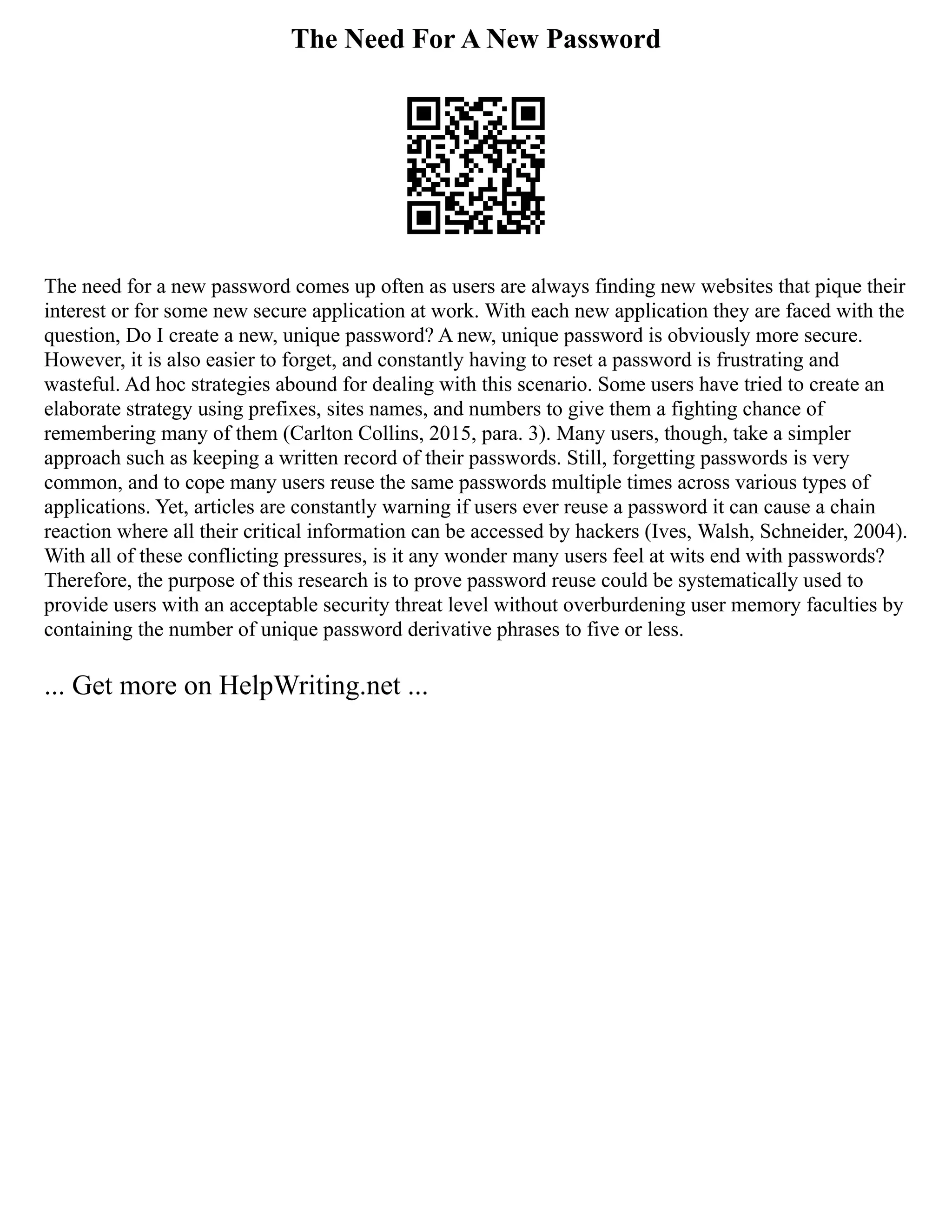 The Need For A New Password
The need for a new password comes up often as users are always finding new websites that pique their
interest or for some new secure application at work. With each new application they are faced with the
question, Do I create a new, unique password? A new, unique password is obviously more secure.
However, it is also easier to forget, and constantly having to reset a password is frustrating and
wasteful. Ad hoc strategies abound for dealing with this scenario. Some users have tried to create an
elaborate strategy using prefixes, sites names, and numbers to give them a fighting chance of
remembering many of them (Carlton Collins, 2015, para. 3). Many users, though, take a simpler
approach such as keeping a written record of their passwords. Still, forgetting passwords is very
common, and to cope many users reuse the same passwords multiple times across various types of
applications. Yet, articles are constantly warning if users ever reuse a password it can cause a chain
reaction where all their critical information can be accessed by hackers (Ives, Walsh, Schneider, 2004).
With all of these conflicting pressures, is it any wonder many users feel at wits end with passwords?
Therefore, the purpose of this research is to prove password reuse could be systematically used to
provide users with an acceptable security threat level without overburdening user memory faculties by
containing the number of unique password derivative phrases to five or less.
... Get more on HelpWriting.net ...
 