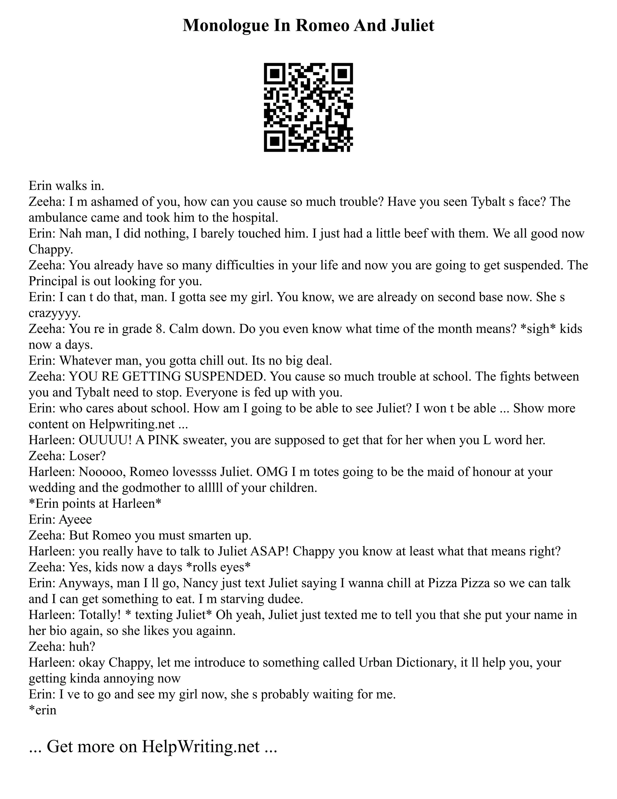 Monologue In Romeo And Juliet
Erin walks in.
Zeeha: I m ashamed of you, how can you cause so much trouble? Have you seen Tybalt s face? The
ambulance came and took him to the hospital.
Erin: Nah man, I did nothing, I barely touched him. I just had a little beef with them. We all good now
Chappy.
Zeeha: You already have so many difficulties in your life and now you are going to get suspended. The
Principal is out looking for you.
Erin: I can t do that, man. I gotta see my girl. You know, we are already on second base now. She s
crazyyyy.
Zeeha: You re in grade 8. Calm down. Do you even know what time of the month means? *sigh* kids
now a days.
Erin: Whatever man, you gotta chill out. Its no big deal.
Zeeha: YOU RE GETTING SUSPENDED. You cause so much trouble at school. The fights between
you and Tybalt need to stop. Everyone is fed up with you.
Erin: who cares about school. How am I going to be able to see Juliet? I won t be able ... Show more
content on Helpwriting.net ...
Harleen: OUUUU! A PINK sweater, you are supposed to get that for her when you L word her.
Zeeha: Loser?
Harleen: Nooooo, Romeo lovessss Juliet. OMG I m totes going to be the maid of honour at your
wedding and the godmother to alllll of your children.
*Erin points at Harleen*
Erin: Ayeee
Zeeha: But Romeo you must smarten up.
Harleen: you really have to talk to Juliet ASAP! Chappy you know at least what that means right?
Zeeha: Yes, kids now a days *rolls eyes*
Erin: Anyways, man I ll go, Nancy just text Juliet saying I wanna chill at Pizza Pizza so we can talk
and I can get something to eat. I m starving dudee.
Harleen: Totally! * texting Juliet* Oh yeah, Juliet just texted me to tell you that she put your name in
her bio again, so she likes you againn.
Zeeha: huh?
Harleen: okay Chappy, let me introduce to something called Urban Dictionary, it ll help you, your
getting kinda annoying now
Erin: I ve to go and see my girl now, she s probably waiting for me.
*erin
... Get more on HelpWriting.net ...
 
