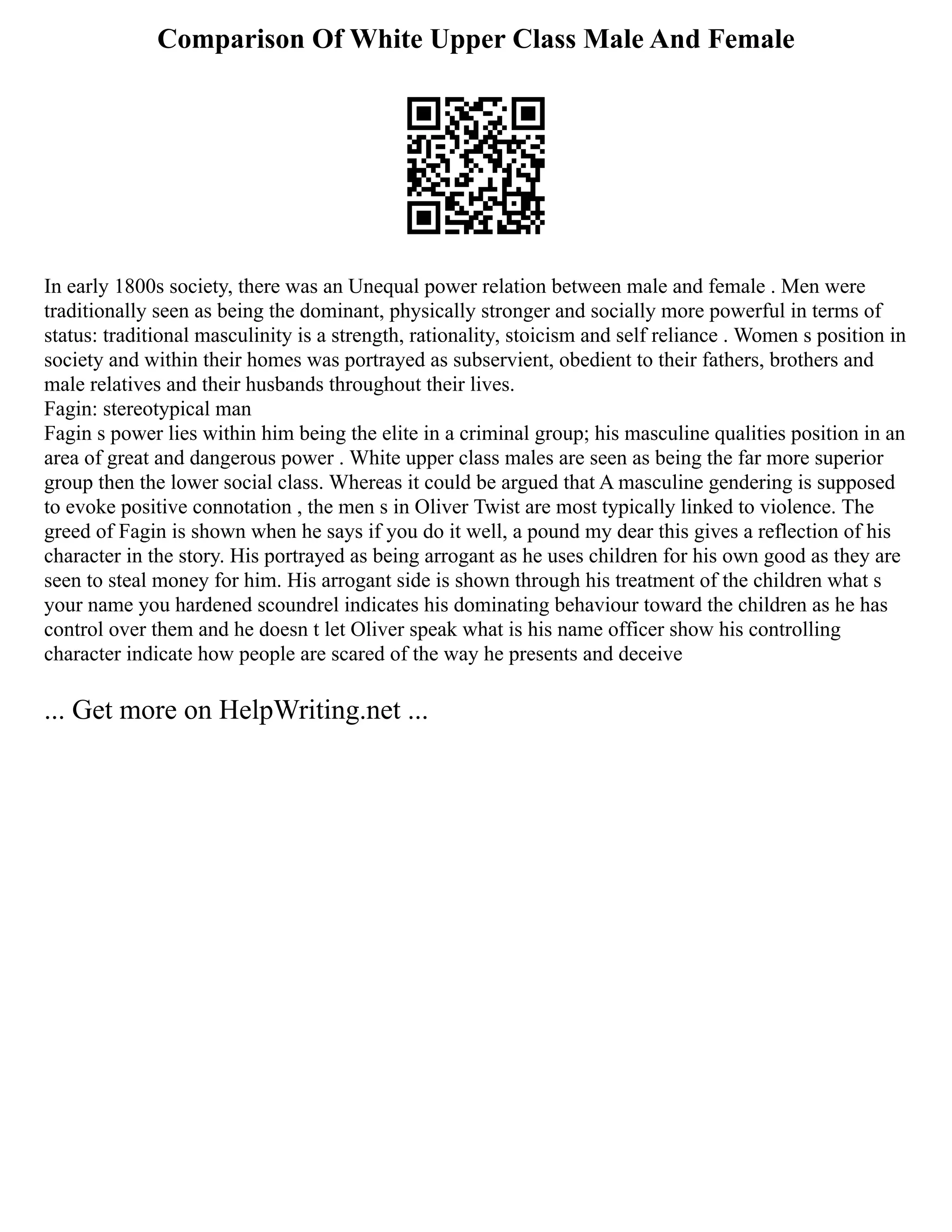 Comparison Of White Upper Class Male And Female
In early 1800s society, there was an Unequal power relation between male and female . Men were
traditionally seen as being the dominant, physically stronger and socially more powerful in terms of
status: traditional masculinity is a strength, rationality, stoicism and self reliance . Women s position in
society and within their homes was portrayed as subservient, obedient to their fathers, brothers and
male relatives and their husbands throughout their lives.
Fagin: stereotypical man
Fagin s power lies within him being the elite in a criminal group; his masculine qualities position in an
area of great and dangerous power . White upper class males are seen as being the far more superior
group then the lower social class. Whereas it could be argued that A masculine gendering is supposed
to evoke positive connotation , the men s in Oliver Twist are most typically linked to violence. The
greed of Fagin is shown when he says if you do it well, a pound my dear this gives a reflection of his
character in the story. His portrayed as being arrogant as he uses children for his own good as they are
seen to steal money for him. His arrogant side is shown through his treatment of the children what s
your name you hardened scoundrel indicates his dominating behaviour toward the children as he has
control over them and he doesn t let Oliver speak what is his name officer show his controlling
character indicate how people are scared of the way he presents and deceive
... Get more on HelpWriting.net ...
 