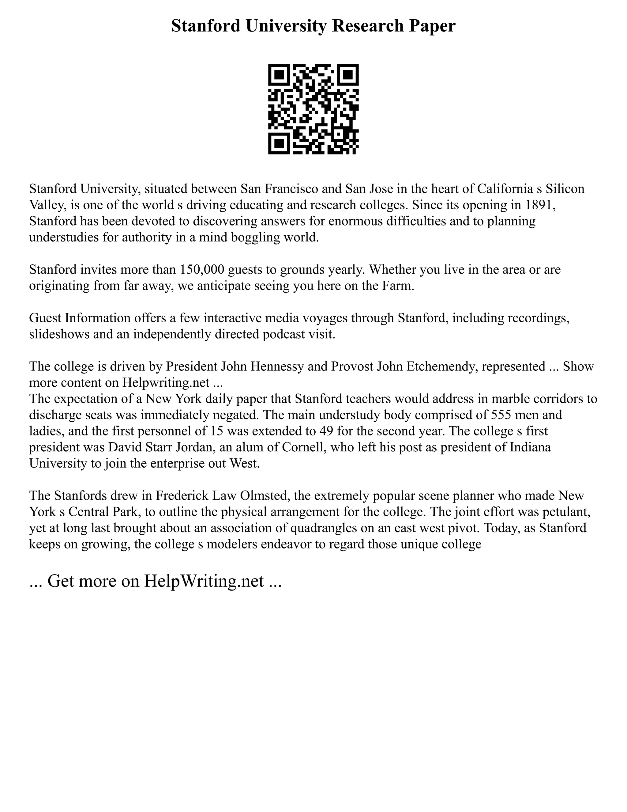 Stanford University Research Paper
Stanford University, situated between San Francisco and San Jose in the heart of California s Silicon
Valley, is one of the world s driving educating and research colleges. Since its opening in 1891,
Stanford has been devoted to discovering answers for enormous difficulties and to planning
understudies for authority in a mind boggling world.
Stanford invites more than 150,000 guests to grounds yearly. Whether you live in the area or are
originating from far away, we anticipate seeing you here on the Farm.
Guest Information offers a few interactive media voyages through Stanford, including recordings,
slideshows and an independently directed podcast visit.
The college is driven by President John Hennessy and Provost John Etchemendy, represented ... Show
more content on Helpwriting.net ...
The expectation of a New York daily paper that Stanford teachers would address in marble corridors to
discharge seats was immediately negated. The main understudy body comprised of 555 men and
ladies, and the first personnel of 15 was extended to 49 for the second year. The college s first
president was David Starr Jordan, an alum of Cornell, who left his post as president of Indiana
University to join the enterprise out West.
The Stanfords drew in Frederick Law Olmsted, the extremely popular scene planner who made New
York s Central Park, to outline the physical arrangement for the college. The joint effort was petulant,
yet at long last brought about an association of quadrangles on an east west pivot. Today, as Stanford
keeps on growing, the college s modelers endeavor to regard those unique college
... Get more on HelpWriting.net ...
 