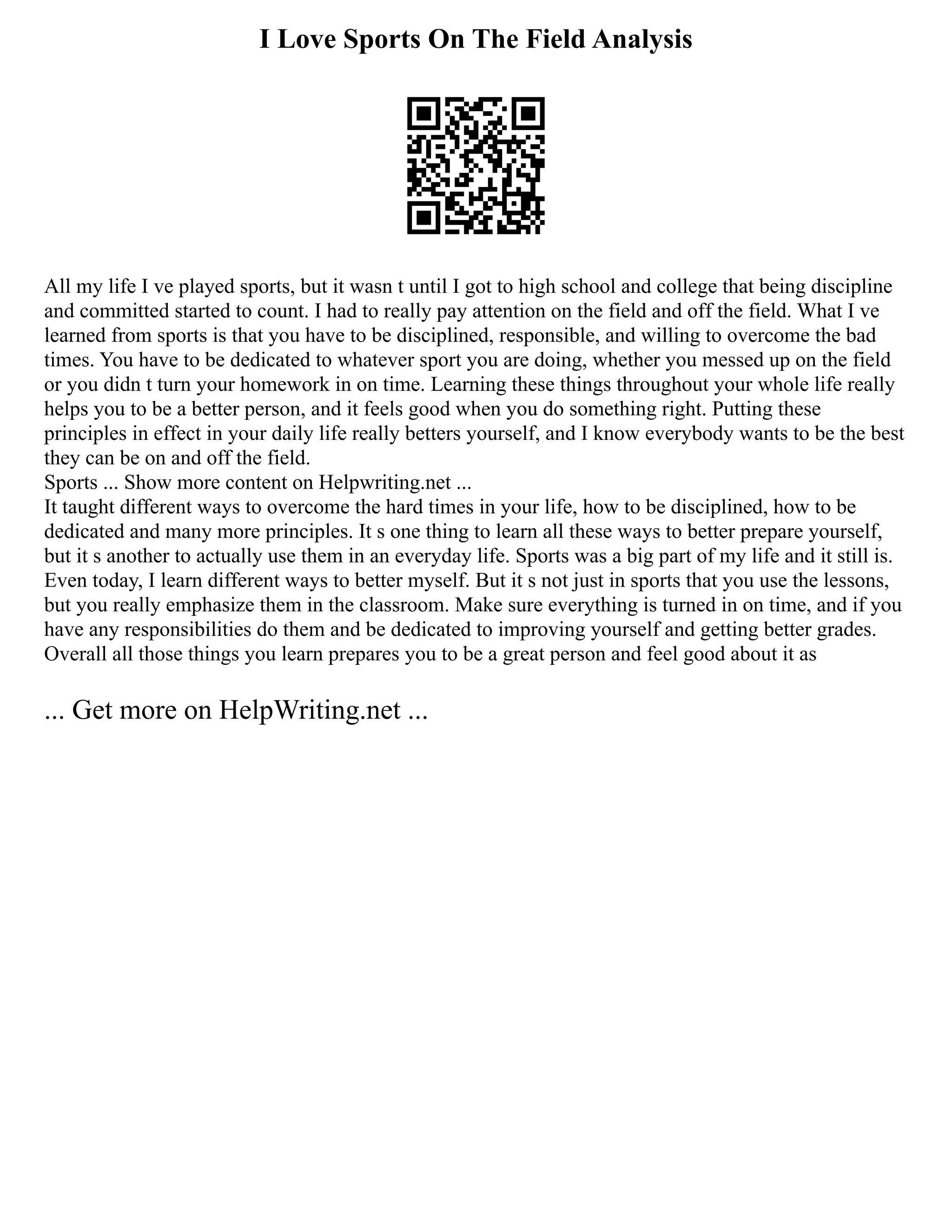 I Love Sports On The Field Analysis
All my life I ve played sports, but it wasn t until I got to high school and college that being discipline
and committed started to count. I had to really pay attention on the field and off the field. What I ve
learned from sports is that you have to be disciplined, responsible, and willing to overcome the bad
times. You have to be dedicated to whatever sport you are doing, whether you messed up on the field
or you didn t turn your homework in on time. Learning these things throughout your whole life really
helps you to be a better person, and it feels good when you do something right. Putting these
principles in effect in your daily life really betters yourself, and I know everybody wants to be the best
they can be on and off the field.
Sports ... Show more content on Helpwriting.net ...
It taught different ways to overcome the hard times in your life, how to be disciplined, how to be
dedicated and many more principles. It s one thing to learn all these ways to better prepare yourself,
but it s another to actually use them in an everyday life. Sports was a big part of my life and it still is.
Even today, I learn different ways to better myself. But it s not just in sports that you use the lessons,
but you really emphasize them in the classroom. Make sure everything is turned in on time, and if you
have any responsibilities do them and be dedicated to improving yourself and getting better grades.
Overall all those things you learn prepares you to be a great person and feel good about it as
... Get more on HelpWriting.net ...
 