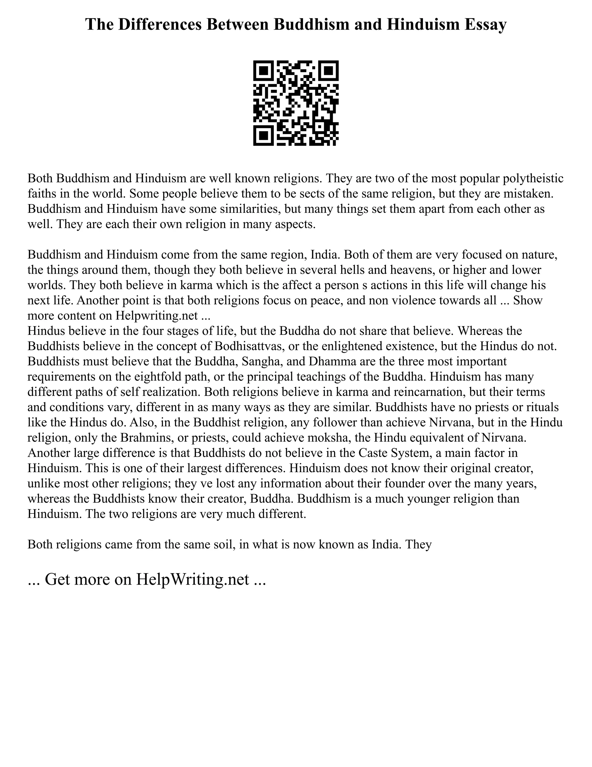 The Differences Between Buddhism and Hinduism Essay
Both Buddhism and Hinduism are well known religions. They are two of the most popular polytheistic
faiths in the world. Some people believe them to be sects of the same religion, but they are mistaken.
Buddhism and Hinduism have some similarities, but many things set them apart from each other as
well. They are each their own religion in many aspects.
Buddhism and Hinduism come from the same region, India. Both of them are very focused on nature,
the things around them, though they both believe in several hells and heavens, or higher and lower
worlds. They both believe in karma which is the affect a person s actions in this life will change his
next life. Another point is that both religions focus on peace, and non violence towards all ... Show
more content on Helpwriting.net ...
Hindus believe in the four stages of life, but the Buddha do not share that believe. Whereas the
Buddhists believe in the concept of Bodhisattvas, or the enlightened existence, but the Hindus do not.
Buddhists must believe that the Buddha, Sangha, and Dhamma are the three most important
requirements on the eightfold path, or the principal teachings of the Buddha. Hinduism has many
different paths of self realization. Both religions believe in karma and reincarnation, but their terms
and conditions vary, different in as many ways as they are similar. Buddhists have no priests or rituals
like the Hindus do. Also, in the Buddhist religion, any follower than achieve Nirvana, but in the Hindu
religion, only the Brahmins, or priests, could achieve moksha, the Hindu equivalent of Nirvana.
Another large difference is that Buddhists do not believe in the Caste System, a main factor in
Hinduism. This is one of their largest differences. Hinduism does not know their original creator,
unlike most other religions; they ve lost any information about their founder over the many years,
whereas the Buddhists know their creator, Buddha. Buddhism is a much younger religion than
Hinduism. The two religions are very much different.
Both religions came from the same soil, in what is now known as India. They
... Get more on HelpWriting.net ...
 