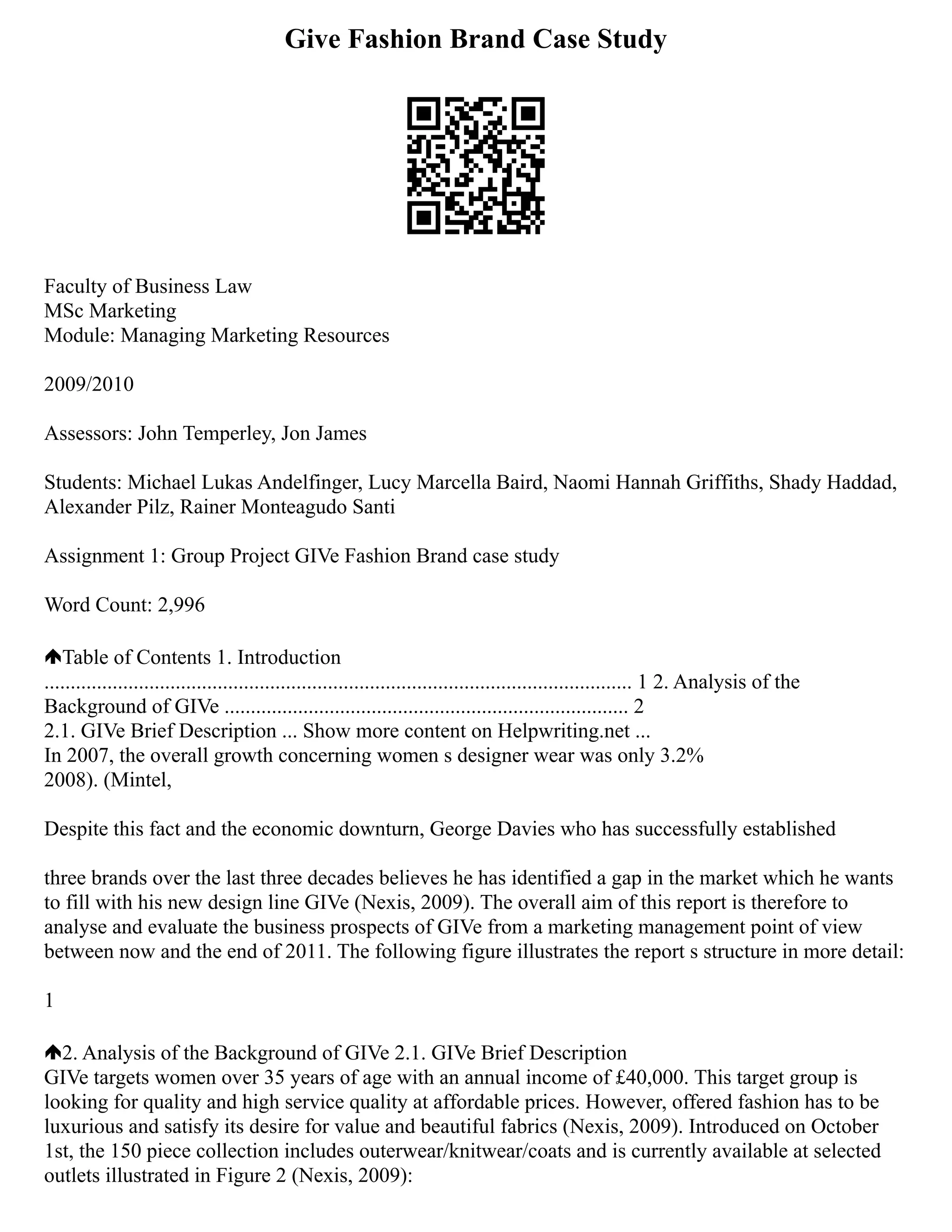 Give Fashion Brand Case Study
Faculty of Business Law
MSc Marketing
Module: Managing Marketing Resources
2009/2010
Assessors: John Temperley, Jon James
Students: Michael Lukas Andelfinger, Lucy Marcella Baird, Naomi Hannah Griffiths, Shady Haddad,
Alexander Pilz, Rainer Monteagudo Santi
Assignment 1: Group Project GIVe Fashion Brand case study
Word Count: 2,996
Table of Contents 1. Introduction
................................................................................................................ 1 2. Analysis of the
Background of GIVe ............................................................................. 2
2.1. GIVe Brief Description ... Show more content on Helpwriting.net ...
In 2007, the overall growth concerning women s designer wear was only 3.2%
2008). (Mintel,
Despite this fact and the economic downturn, George Davies who has successfully established
three brands over the last three decades believes he has identified a gap in the market which he wants
to fill with his new design line GIVe (Nexis, 2009). The overall aim of this report is therefore to
analyse and evaluate the business prospects of GIVe from a marketing management point of view
between now and the end of 2011. The following figure illustrates the report s structure in more detail:
1
2. Analysis of the Background of GIVe 2.1. GIVe Brief Description
GIVe targets women over 35 years of age with an annual income of £40,000. This target group is
looking for quality and high service quality at affordable prices. However, offered fashion has to be
luxurious and satisfy its desire for value and beautiful fabrics (Nexis, 2009). Introduced on October
1st, the 150 piece collection includes outerwear/knitwear/coats and is currently available at selected
outlets illustrated in Figure 2 (Nexis, 2009):
 