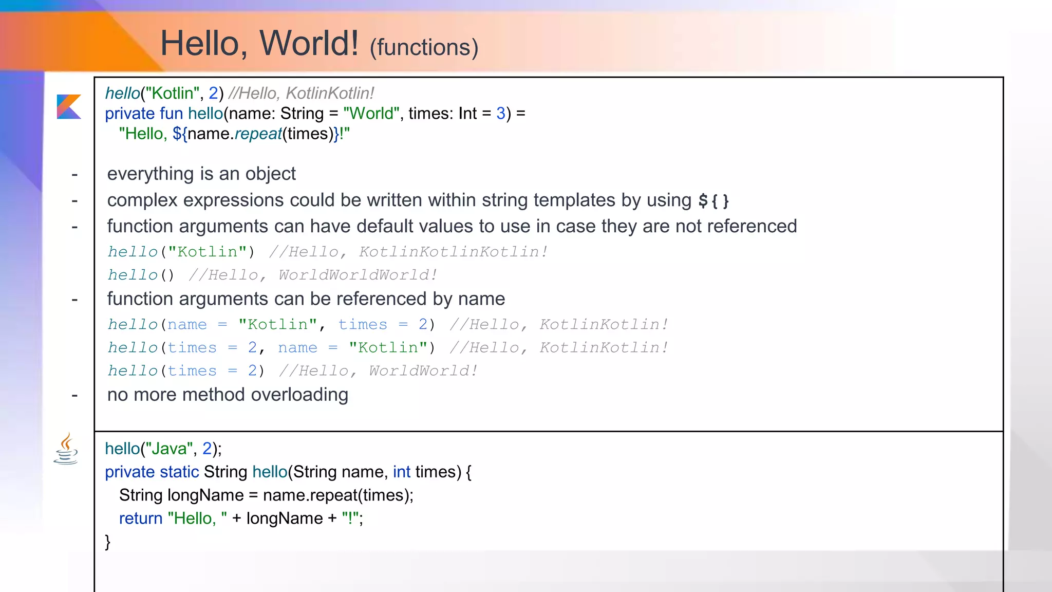 Hello, World! (functions)
hello("Kotlin", 2) //Hello, KotlinKotlin!
private fun hello(name: String = "World", times: Int = 3) =
"Hello, ${name.repeat(times)}!"
hello("Java", 2);
private static String hello(String name, int times) {
String longName = name.repeat(times);
return "Hello, " + longName + "!";
}
- everything is an object
- complex expressions could be written within string templates by using ${}
- function arguments can have default values to use in case they are not referenced
hello("Kotlin") //Hello, KotlinKotlinKotlin!
hello() //Hello, WorldWorldWorld!
- function arguments can be referenced by name
hello(name = "Kotlin", times = 2) //Hello, KotlinKotlin!
hello(times = 2, name = "Kotlin") //Hello, KotlinKotlin!
hello(times = 2) //Hello, WorldWorld!
- no more method overloading
 