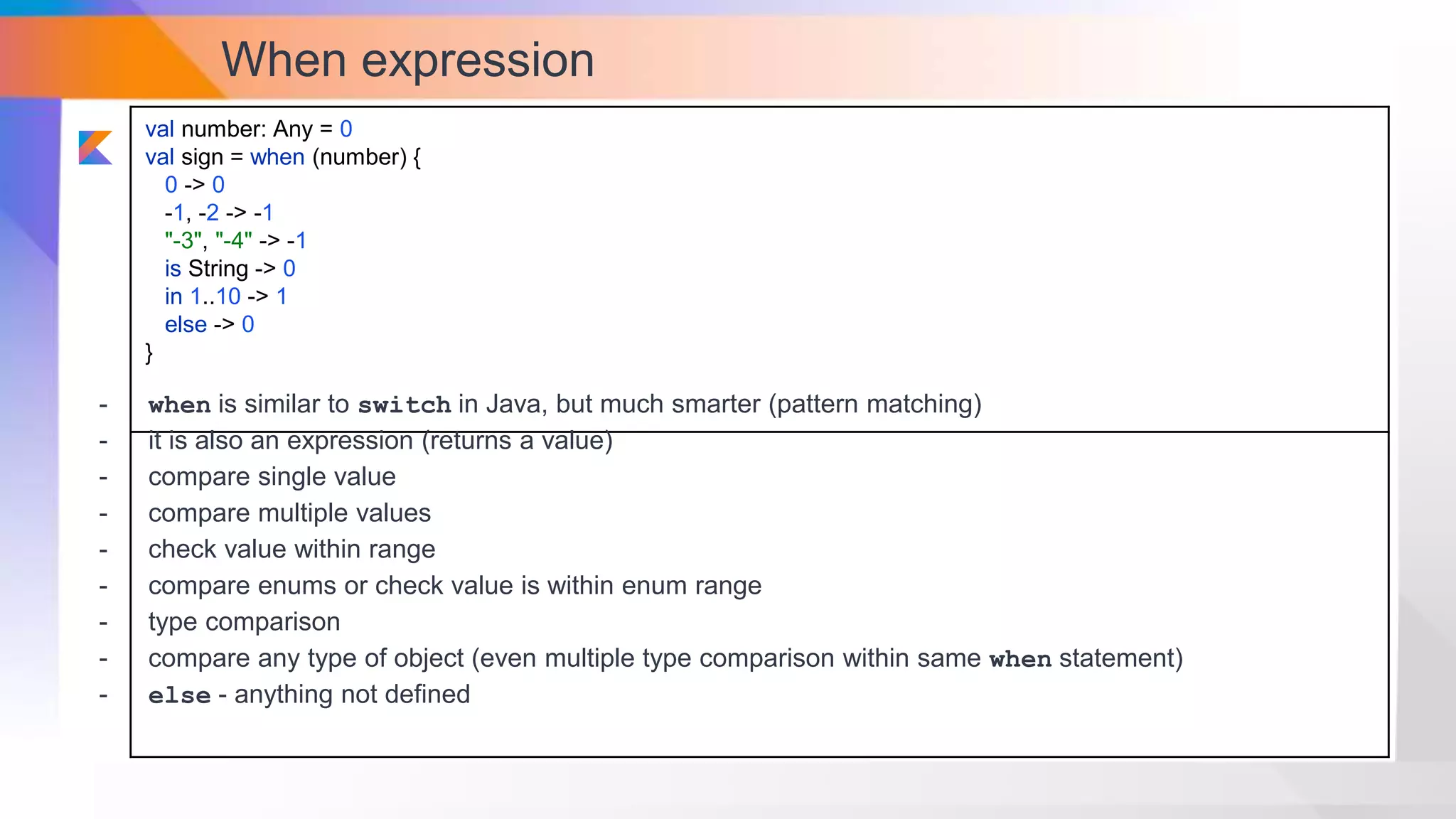 When expression
val number: Any = 0
val sign = when (number) {
0 -> 0
-1, -2 -> -1
"-3", "-4" -> -1
is String -> 0
in 1..10 -> 1
else -> 0
}
- when is similar to switch in Java, but much smarter (pattern matching)
- it is also an expression (returns a value)
- compare single value
- compare multiple values
- check value within range
- compare enums or check value is within enum range
- type comparison
- compare any type of object (even multiple type comparison within same when statement)
- else - anything not defined
 