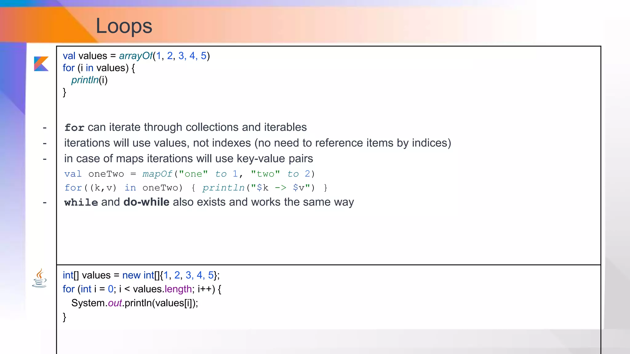 Loops
val values = arrayOf(1, 2, 3, 4, 5)
for (i in values) {
println(i)
}
int[] values = new int[]{1, 2, 3, 4, 5};
for (int i = 0; i < values.length; i++) {
System.out.println(values[i]);
}
- for can iterate through collections and iterables
- iterations will use values, not indexes (no need to reference items by indices)
- in case of maps iterations will use key-value pairs
val oneTwo = mapOf("one" to 1, "two" to 2)
for((k,v) in oneTwo) { println("$k -> $v") }
- while and do-while also exists and works the same way
 