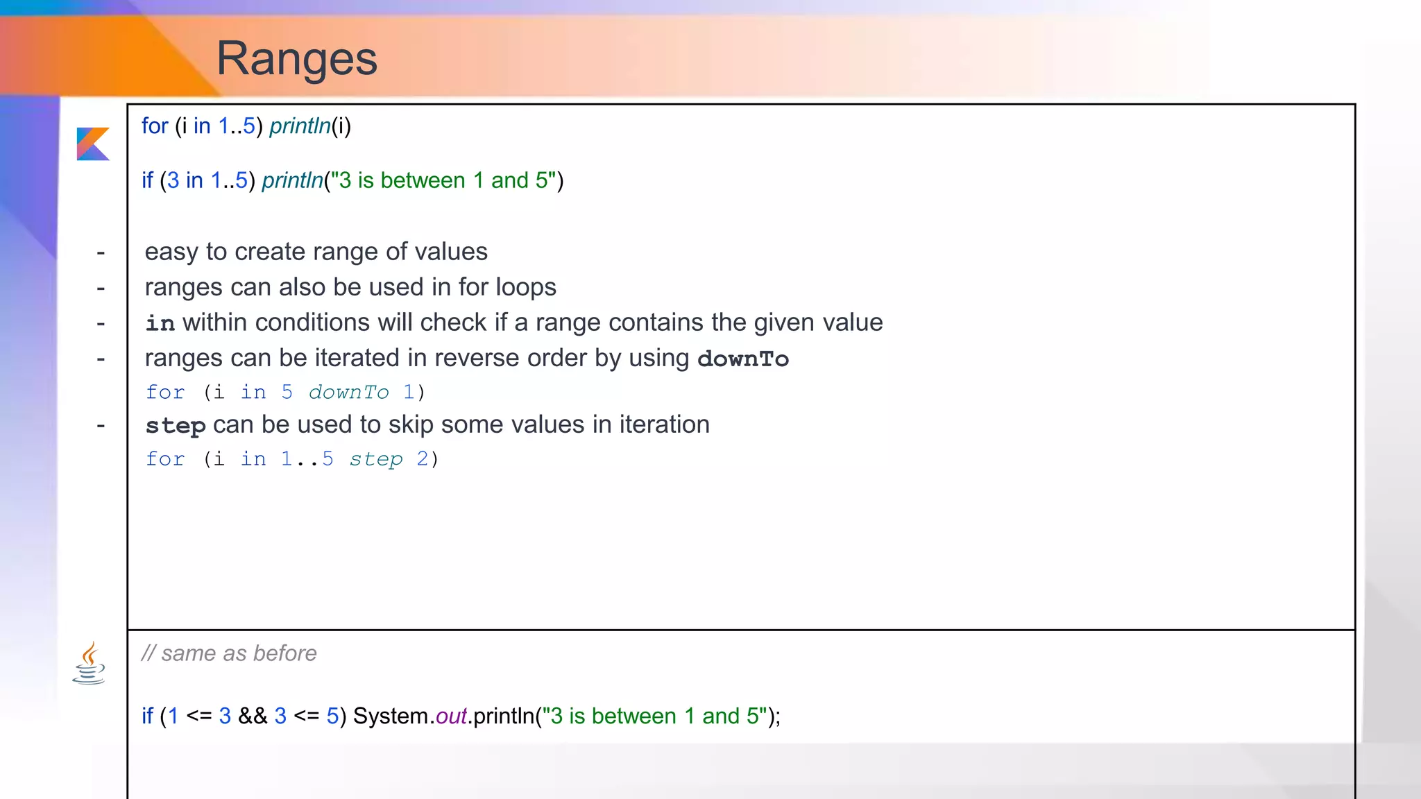Ranges
for (i in 1..5) println(i)
if (3 in 1..5) println("3 is between 1 and 5")
// same as before
if (1 <= 3 && 3 <= 5) System.out.println("3 is between 1 and 5");
- easy to create range of values
- ranges can also be used in for loops
- in within conditions will check if a range contains the given value
- ranges can be iterated in reverse order by using downTo
for (i in 5 downTo 1)
- step can be used to skip some values in iteration
for (i in 1..5 step 2)
 