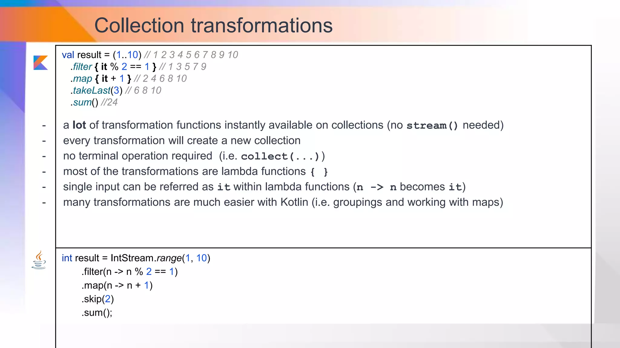 Collection transformations
val result = (1..10) // 1 2 3 4 5 6 7 8 9 10
.filter { it % 2 == 1 } // 1 3 5 7 9
.map { it + 1 } // 2 4 6 8 10
.takeLast(3) // 6 8 10
.sum() //24
int result = IntStream.range(1, 10)
.filter(n -> n % 2 == 1)
.map(n -> n + 1)
.skip(2)
.sum();
- a lot of transformation functions instantly available on collections (no stream() needed)
- every transformation will create a new collection
- no terminal operation required (i.e. collect(...))
- most of the transformations are lambda functions { }
- single input can be referred as it within lambda functions (n -> n becomes it)
- many transformations are much easier with Kotlin (i.e. groupings and working with maps)
 