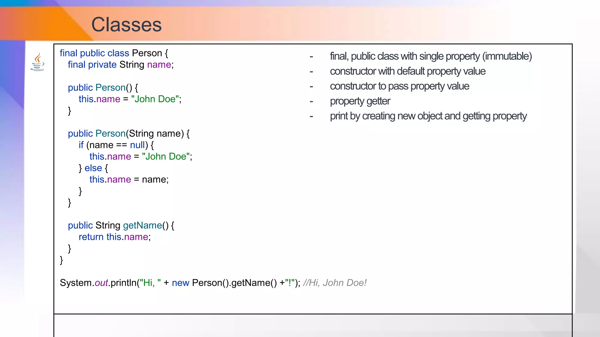Classes
final public class Person {
final private String name;
public Person() {
this.name = "John Doe";
}
public Person(String name) {
if (name == null) {
this.name = "John Doe";
} else {
this.name = name;
}
}
public String getName() {
return this.name;
}
}
System.out.println("Hi, " + new Person().getName() +"!"); //Hi, John Doe!
- final,public classwith singleproperty (immutable)
- constructor with default property value
- constructor topass property value
- property getter
- print bycreating new objectand getting property
 