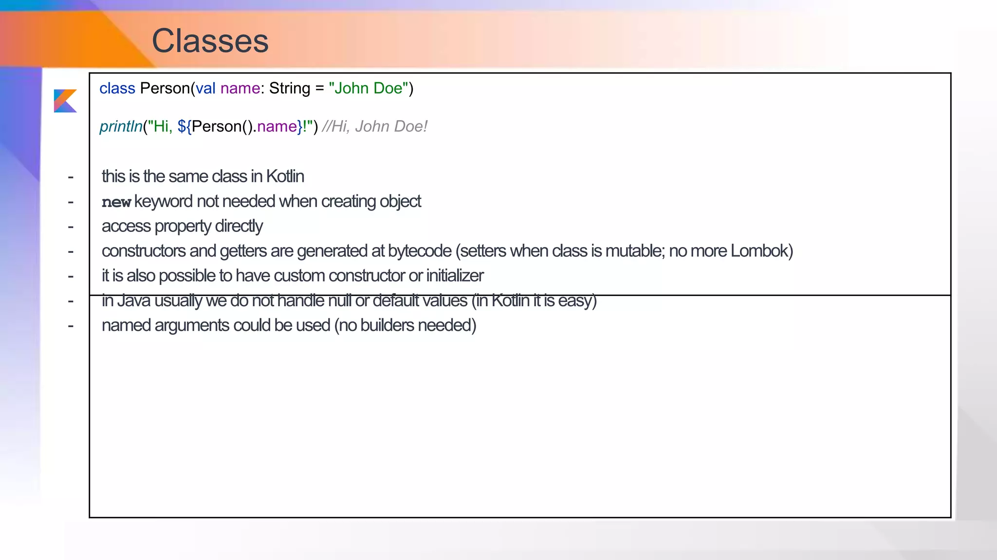 Classes
class Person(val name: String = "John Doe")
println("Hi, ${Person().name}!") //Hi, John Doe!
- thisisthe same classinKotlin
- newkeyword not needed when creating object
- access property directly
- constructors andgetters are generated atbytecode (setters when classismutable; nomore Lombok)
- itisalsopossible tohave custom constructor orinitializer
- inJava usuallywe do nothandle null ordefault values (inKotlinitiseasy)
- named arguments couldbe used (nobuilders needed)
 