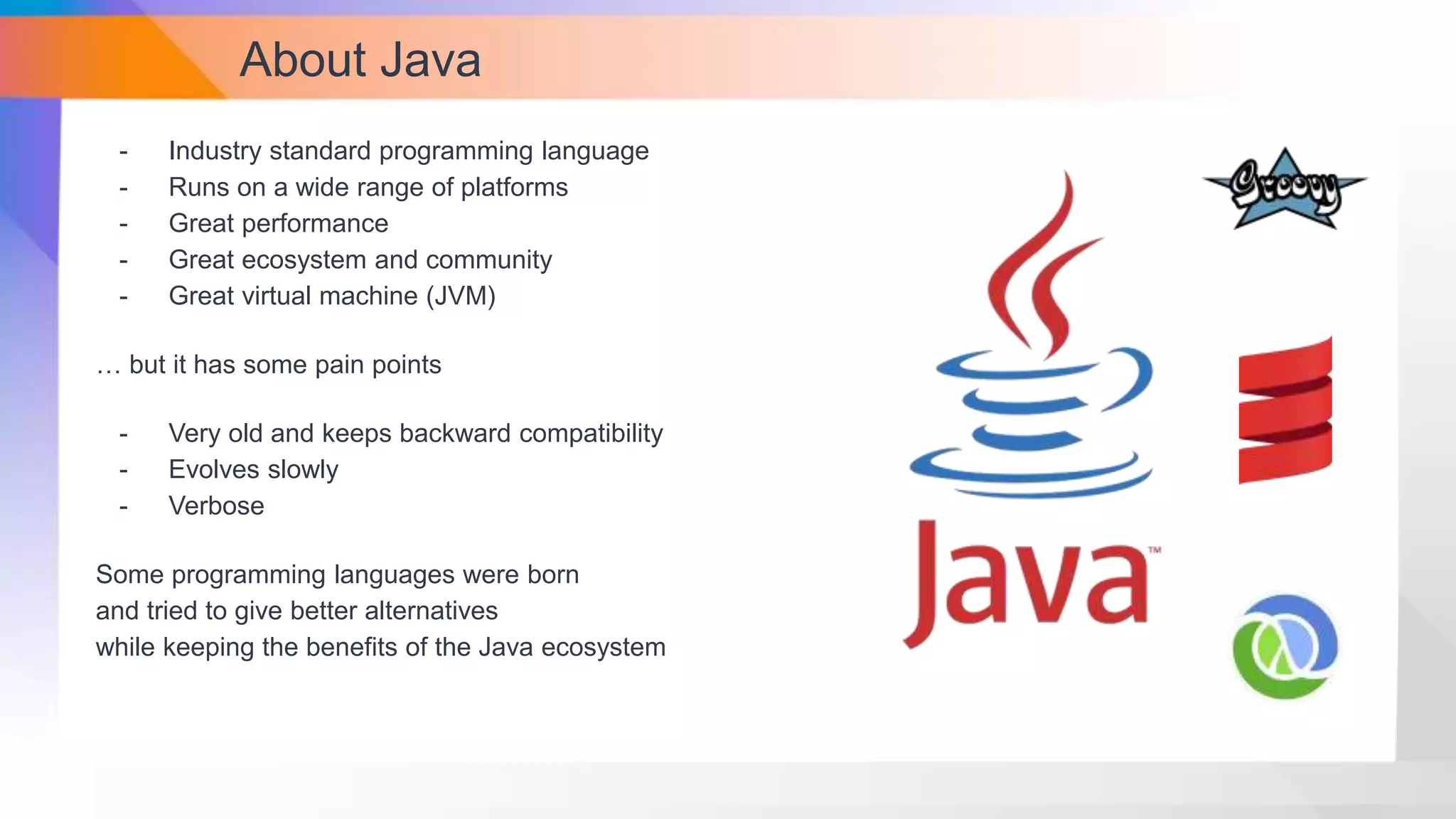 About Java
- Industry standard programming language
- Runs on a wide range of platforms
- Great performance
- Great ecosystem and community
- Great virtual machine (JVM)
… but it has some pain points
- Very old and keeps backward compatibility
- Evolves slowly
- Verbose
Some programming languages were born
and tried to give better alternatives
while keeping the benefits of the Java ecosystem
 