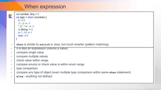 When expression
val number: Any = 0
val sign = when (number) {
0 -> 0
-1, -2 -> -1
"-3", "-4" -> -1
is String -> 0
in 1..10 -> 1
else -> 0
}
- when is similar to switch in Java, but much smarter (pattern matching)
- it is also an expression (returns a value)
- compare single value
- compare multiple values
- check value within range
- compare enums or check value is within enum range
- type comparison
- compare any type of object (even multiple type comparison within same when statement)
- else - anything not defined
 
