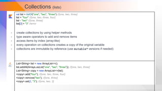 Collections (lists)
val list = listOf("one", "two", "three") //[one, two, three]
list + "four" //[one, two, three, four]
list - "two" //[one, three]
list[2] = "3" //error
List<String> list = new ArrayList<>();
list.addAll(Arrays.asList("one", "two", "three")); //[one, two, three]
List<String> copy = new ArrayList<>(list);
<copy>.add("four"); //[one, two, three, four]
<copy>.remove("two"); //[one, three]
<copy>.set(2, "3"); //[one, two, 3]
- create collections by using helper methods
- type aware operators to add and remove items
- access items by index (array-like)
- every operation on collections creates a copy of the original variable
- collections are immutable by reference (use mutable* versions if needed)
 