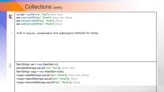Collections (sets)
val set = setOf("one", "two") //[one, two]
set union setOf("two", "three") //[one, two, three]
set intersect setOf("two", "three") //[two]
set subtract setOf("two", "three") //[one]
Set<String> set = new HashSet<>();
set.addAll(Arrays.asList("one", "two")); //[one, two]
Set<String> copy = new HashSet<>(set);
<copy>.addAll(Arrays.asList("two", "three")); //[one, two, three]
<copy>.retainAll(Arrays.asList("two", "three")); //[two]
<copy>.removeAll(Arrays.asList("two", "three")); //[one]
- built in union, intersect and subtract methods for clarity
 