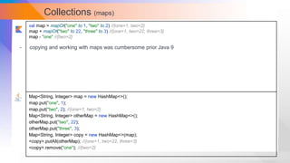 Collections (maps)
val map = mapOf("one" to 1, "two" to 2) //{one=1, two=2}
map + mapOf("two" to 22, "three" to 3) //{one=1, two=22, three=3}
map - "one" //{two=2}
Map<String, Integer> map = new HashMap<>();
map.put("one", 1);
map.put("two", 2); //{one=1, two=2}
Map<String, Integer> otherMap = new HashMap<>();
otherMap.put("two", 22);
otherMap.put("three", 3);
Map<String, Integer> copy = new HashMap<>(map);
<copy>.putAll(otherMap); //{one=1, two=22, three=3}
<copy>.remove("one"); //{two=2}
- copying and working with maps was cumbersome prior Java 9
 